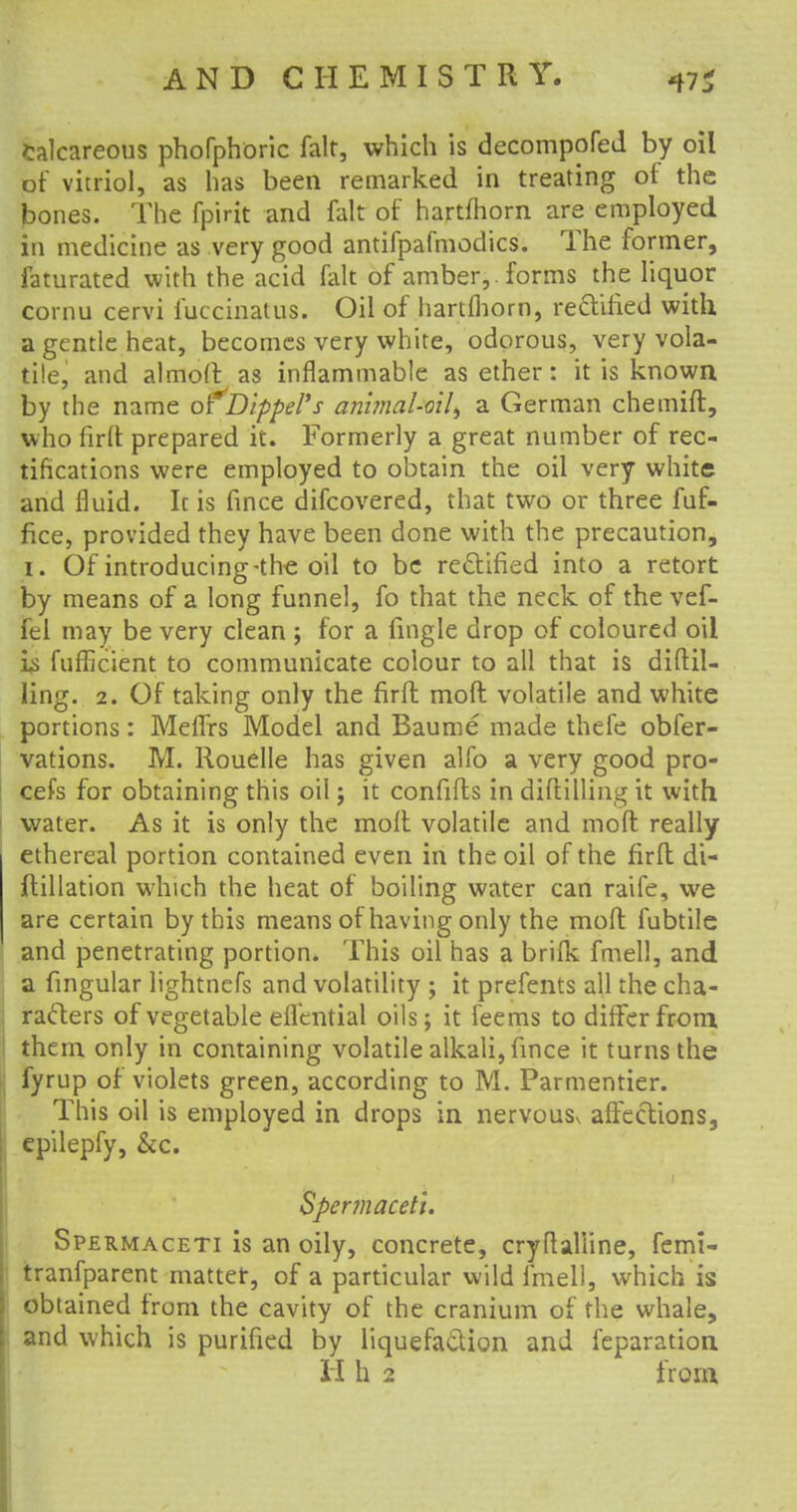 calcareous phofphoric fait, which is decompofed by oil of vitriol, as has been remarked in treating of the bones. The fpirit and fait of hartfhorn are employed In medicine as very good antifpafmodics. The former, faturated with the acid fait of amber,, forms the liquor cornu cervi fuccinatus. Oil of hartfhorn, rectified with a gentle heat, becomes very white, odorous, very vola- tile, and almoft as inflammable as ether: it is known by the name ofDippel's animal-oil^ a German chemift, who firft prepared it. Formerly a great number of rec- tifications were employed to obtain the oil very white and fluid. Ic is fince difcovered, that two or three fuf- fice, provided they have been done with the precaution, i. Of introducing-the oil to be rectified into a retort by means of a long funnel, fo that the neck of the vef- fel may be very clean ; for a fingle drop of coloured oil is fufficient to communicate colour to all that is diftil- ling. 2. Of taking only the firft moft volatile and white portions: MefTrs Model and Baume made thefe obser- vations. M. Rouelle has given alfo a very good pro- cefs for obtaining this oil; it confifls in diftilling it with water. As it is only the molt volatile and moft really ethereal portion contained even in the oil of the firft di- ftillation which the heat of boiling water can raife, we are certain by this means of having only the moft fubtile and penetrating portion. This oil has a brifk fmell, and a fingular lightnefs and volatility ; it prefents all the cha- racters of vegetable effential oils; it feems to differ from them only in containing volatile alkali, fince it turns the fyrup of violets green, according to M. Parmentier. This oil is employed in drops in nervouSv affections, epilepfy, &c. Spermaceti. Spermaceti is an oily, concrete, cryftaliine, femi- tranfparent matter, of a particular wild fmell, which is obtained from the cavity of the cranium of the whale, and which is purified by liquefaction and feparation H h 2 from