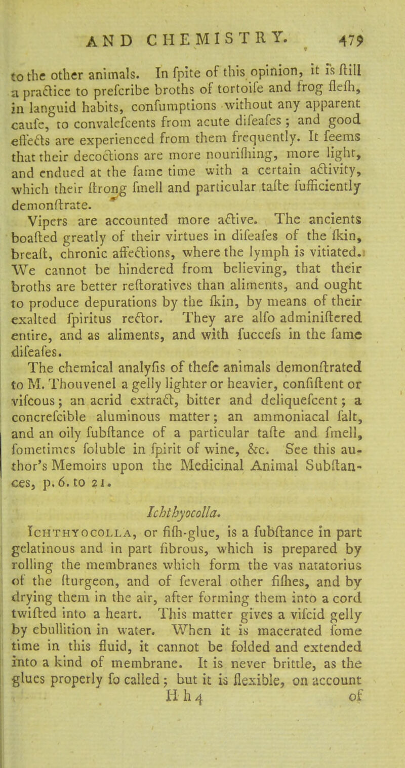 to the other animals. In fpite of this opinion, it is (till a pra&ice to prefcribe broths of tortoife and frog flcfh, in languid habits, confumptions without any apparent caufe, to convalefcents from acute difeafes ; and good efle&s are experienced from them frequently. It feems that their decoctions are more nourifliing, more light, and endued at the fame time with a certain activity, which their Itrong fmell and particular tafte fufficiently demonstrate. Vipers are accounted more active. The ancients boafted greatly of their virtues in difeafes of the fkin, brealt, chronic affections, where the lymph is vitiated.: We cannot be hindered from believing, that their broths are better reftoratives than aliments, and ought to produce depurations by the ikin, by means of their exalted fpiritus rector. They are alfo administered entire, and as aliments, and with fuccefs in the fame difeafes. The chemical analyfis of thefe animals demonftrated to M. Thouvenei a gelly lighter or heavier, confident or vifcous; an acrid extract:, bitter and deliquefcent; a concrefcible aluminous matter; an ammoniacal fait, and an oily fubftance of a particular tafte and fmell, fometimes foluble in fpirit of wine, &c. See this au- thor's Memoirs upon the Medicinal Animal Subftan- ces, p. 6. to 21. Ichthyocolla. Ichthyocolla, or fifh-glue, is a fubftance in part gelatinous and in part fibrous, which is prepared by rolling the membranes which form the vas natatorius of the fturgeon, and of feveral other fiflies, and by drying them in the air, after forming them into a cord twifted into a heart. This matter gives a vifcid gelly by ebullition in water. When it is macerated fome time in this fluid, it cannot be folded and extended into a kind of membrane. It is never brittle, as the glues properly fo called; but it is flexible, on account H h 4 of