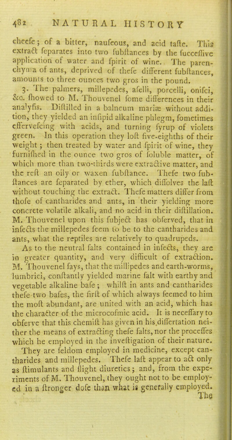checfe; of a bitter, naufeous, and acid tafte. This extract feparates into two fubftances by the fucceflive application of water and fpirit of wine. The paren- chyma of ants, deprived of thefe different fubftances, amounts to three ounces two gros in the pound. 3. The palmers, millepedes, afelli, porcelli, onifci, &Q, mowed to M. Thouvenel fome differences in their ana^fis. Diftilled in a balneum marise without addi- tion, they yielded an infipid alkaline phlegm, fometimes effervefcing with acids, and turning fyrup of violets green. In this operation they loft five-eighths of their weight ; then treated by water and fpirit of wine, they furniflied in the ounce two gros of l'oluble matter, of which more than two-thirds were extractive matter, and the reft an oily or waxen fubftance. Thefe two fub- ftances are feparated by ether, which diffolves the laft without touching the extract. Thefe matters differ from thofe of cantharides and ants, in their yielding more concrete volatile alkali, and no acid in their diftillation. M. Thouvenel upon this fubject has obferved, that in infects the millepedes feem to be to the cantharides and ants, what the reptiles are relatively to quadrupeds. As to the neutral fairs contained in infects, they are in greater quantity, and very difficult of extraction. M. Thouvenel fays, that the millipedes and earth-worms, lumbrici, conftantly yielded marine fait with earthy and vegetable alkaline bafe ; whilft in ants and cantharides thefe two bafes, the firft of which always leemed to him the moft abundant, are united with an acid, which has the character of the microcofmic acid. It is neceffary to obferve that this chemift has given in his differtation nei- ther the means of extracting thefe falts, nor the proceffes which he employed in the inveftigation of their nature. They are feldom employed in medicine, except can- tharides and millepedes. Thefe laft appear to aft only as ftimulants and flight diuretics; and, from the expe- riments of M. Thouvenel, they ought not to be employ- ed in a ftronger dofe than what is generally employed.