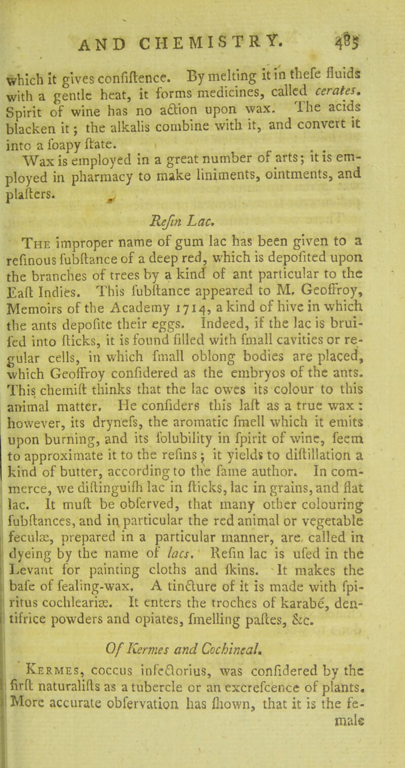 which it gives confidence. By melting it in thefe fluids with a gentle heat, it forms medicines, called cerates. Spirit of wine has no adion upon wax. The acids blacken it; the alkalis combine with it, and convert it into a foapy flate. Wax is employed in a great number of arts; it is em- ployed in pharmacy to make liniments, ointments, and platters. Kef in Lac, The improper name of gum lac has been given to a refinous fubftance of a deep red, which is depofited upon the branches of trees by a kind of ant particular to the Eaft Indies. This fubftance appeared to M. GeofFroy, Memoirs of the Academy 1714, a kind of hive in which the ants depolite their eggs. Indeed, if the lac is brui- ied into flicks, it is found filled with fmall cavities or re- gular cells, in which fmall oblong bodies are placed, which GeofFroy confidered as the embryos of the ants. This chemift thinks that the lac owes its colour to this animal matter. He confiders this laft as a true wax : however, its drynefs, the aromatic fmell which it emits upon burning, and its folubility in fpirit of wine, feem to approximate it to the refins; it yields to diftillation a kind of butter, according to the fame author. In com- merce, we diftinguifh lac in flicks, lac in grains, and flat lac. It muft be obferved, that many other colouring : fubflances, and in particular the red animal or vegetable feculie, prepared in a particular manner, are called in dyeing by the name of lacs. Refin lac is ufed in the Levant for painting cloths and fkins. It makes the bafe of fealing-wax. A tinfture of it is made with fpi- ritus cochleariK. It enters the troches of karabe, den- tifrice powders and opiates, fmelling paftes, &c. Of Kermes and Cochineal. Kermes, coccus infe£lorius, was confidered by the I firft naturalifls as a tubercle or an excrefcence of plants. ) More accurate obfervation has mown, that it is the fe- male