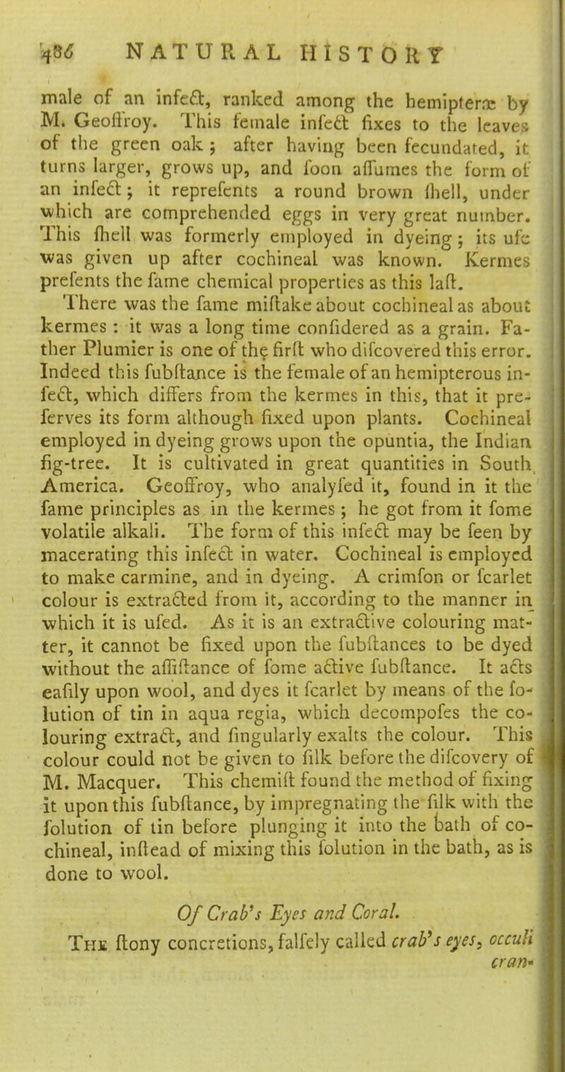 male of an infect, ranked among the hemipternc by M. Geoffroy. This female infect fixes to the leaves of the green oak ; after having been fecundated, it. turns larger, grows up, and foon afiumes the form of an infect; it reprefcnts a round brown (hell, under which are comprehended eggs in very great number. This fhell was formerly employed in dyeing ; its ufe was given up after cochineal was known. Kermes prefents the fame chemical properties as this laft. There was the fame miftake about cochineal as about kermes : it was a long time confidered as a grain. Fa- ther Plumier is one of the firlt who difcovered this error. Indeed this fubftance is the female of an hemipterous in- fect, which differs from the kermes in this, that it pre- ferves its form although fixed upon plants. Cochineal employed in dyeing grows upon the opuntia, the Indian fig-tree. It is cultivated in great quantities in South, America. Geoffroy, who analyfed it, found in it the fame principles as in the kermes; he got from it fome volatile alkali. The form of this infect may be feen by macerating this infect in water. Cochineal is employed to make carmine, and in dyeing. A crimfon or fcarlet colour is extracted from it, according to the manner in •which it is ufed. As it is an extractive colouring mat- ter, it cannot be fixed upon the fubllances to be dyed without the afliftance of fome active fubftance. It acts eafily upon wool, and dyes it fcarlet by means of the fo- lution of tin in aqua regia, which decompofes the co- louring extract, and fingularly exalts the colour. This colour could not be given to filk before the difcovery of M. Macquer. This chemift found the method of fixing it upon this fubftance, by impregnating the filk with the Solution of tin before plunging it into the bath of co- chineal, inftead of mixing this folution in the bath, as is done to wool. Of Crab's Eyes and Coral. The ftony concretions, falfely called crab's eyes, occuh cran»