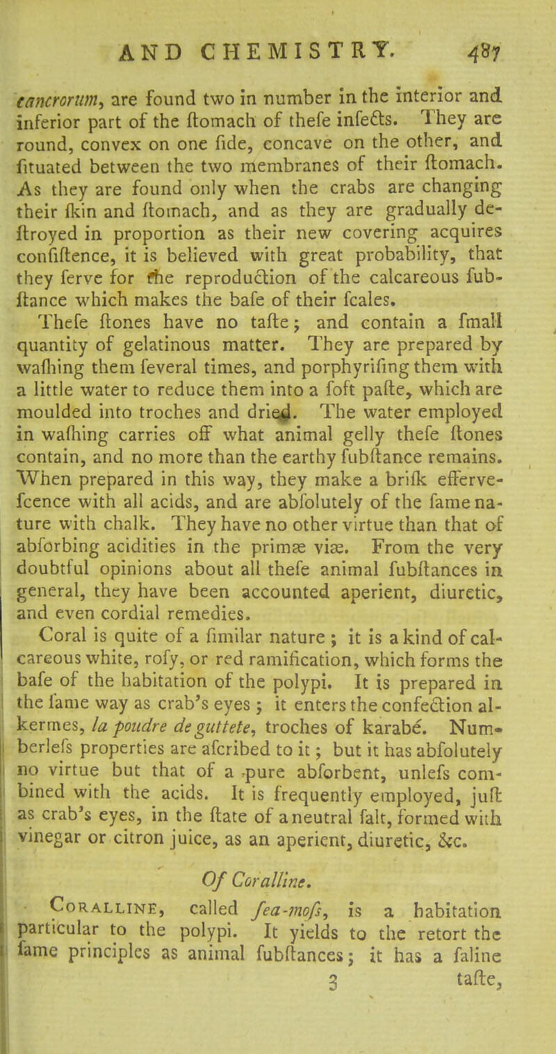 cancrortim, are found two in number in the interior and inferior part of the ftomach of thefe infetts. They are round, convex on one fide, concave on the other, and fituated between the two membranes of their ftomach. As they are found only when the crabs are changing their fkin and ftomach, and as they are gradually de- ftroyed in proportion as their new covering acquires confiftence, it is believed with great probability, that they ferve for fhe reproduction of the calcareous fub- ftance which makes the bafe of their fcales. Thefe ftones have no tafte; and contain a fmall quantity of gelatinous matter. They are prepared by warning them feveral times, and porphyrifing them with a little water to reduce them into a foft pafte, which are moulded into troches and drie^. The water employed in warning carries off what animal gelly thefe ftones contain, and no more than the earthy fubftance remains. When prepared in this way, they make a brifk efferve- fcence with all acids, and are abfolutely of the fame na- ture with chalk. They have no other virtue than that of abforbing acidities in the primes viae. From the very doubtful opinions about all thefe animal fubftances in general, they have been accounted aperient, diuretic, and even cordial remedies. Coral is quite of a fimilar nature ; it is a kind of cal- careous white, rofy, or red ramification, which forms the bafe of the habitation of the polypi. It is prepared in the fame way as crab's eyes ; it enters the confection al- kermes, la poudre degtittete, troches of karabe. Num- berlefs properties are afcribed to it j but it has abfolutely 1 no virtue but that of a ,pure abforbent, unlefs com- bined with the acids. It is frequently employed, jufl as crab's eyes, in the ftate of a neutral fait, formed with vinegar or citron juice, as an aperient, diuretic, &c. Of Coralline. Coralline, called fea-mofs, is a habitation particular to the polypi. It yields to the retort the fame principles as animal fubftances j it has a faline 3 tafte,