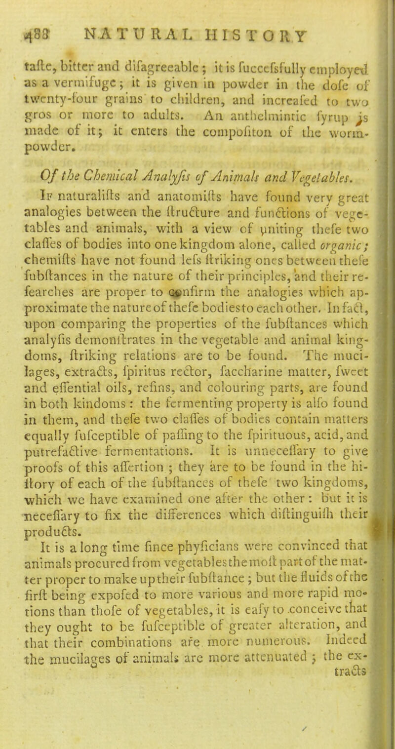taftc, bitter and difagreeable ; it is fuecefslully employed as a vermifuge; it is given in powder in the dofe of twenty-four grains to children, and incrcafed to two gros or more to adults. An anthelminric fyrup made of itj it enters the compofiton of the worm- powder. Of the Chemical Analyfis of Animals and Vegetables. If naturalifts and anatomuts have found very great analogies between the ftructure and functions of vege- tables and animals, with a view of ymiting thefe two clafl'es of bodies into one kingdom alone, called organic; chemifts have not found lefs ftriking ones between thefe fubftances in the nature of their principles, and theirre- fearches are proper to qenfirm the analogies which ap- proximate the nature of thefe bodiesto each other. In fact, upon comparing the properties of the fubftances which analyfis demonstrates in the vegetable and animal king- doms, finking relations are to be found. The muci- lages, extracts, fpiritus rector, faccharine matter, fwcet and efiential oils, refms, and colouring parts, are found in both kindoms: the fermenting property is alfo found in them, and thefe two clafies of bodies contain matters equally fufceptible of paflingto the fpirituous, acid, and putrefactive fermentations. It is unnecelfary to give proofs of this alfertion ; they are to be found in the hi- itory of each of the fubftances of thefe two kingdoms, which we have examined one after the other: but it is neceflary to fix the differences which diftinguiih their products. It is a long time fince phyficians were convinced that animals procured from vegetables the moil: part of the mat- ter proper to make up their fubftance ; but the fluids of the firft being expofed to more various and more rapid mo- tions than thofe of vegetables, it is eafy to .conceive that they ought to be fufceptible of greater alteration, and that their combinations are more numerous. Indeed the mucilages of animals are more attenuated j the ex- tracts