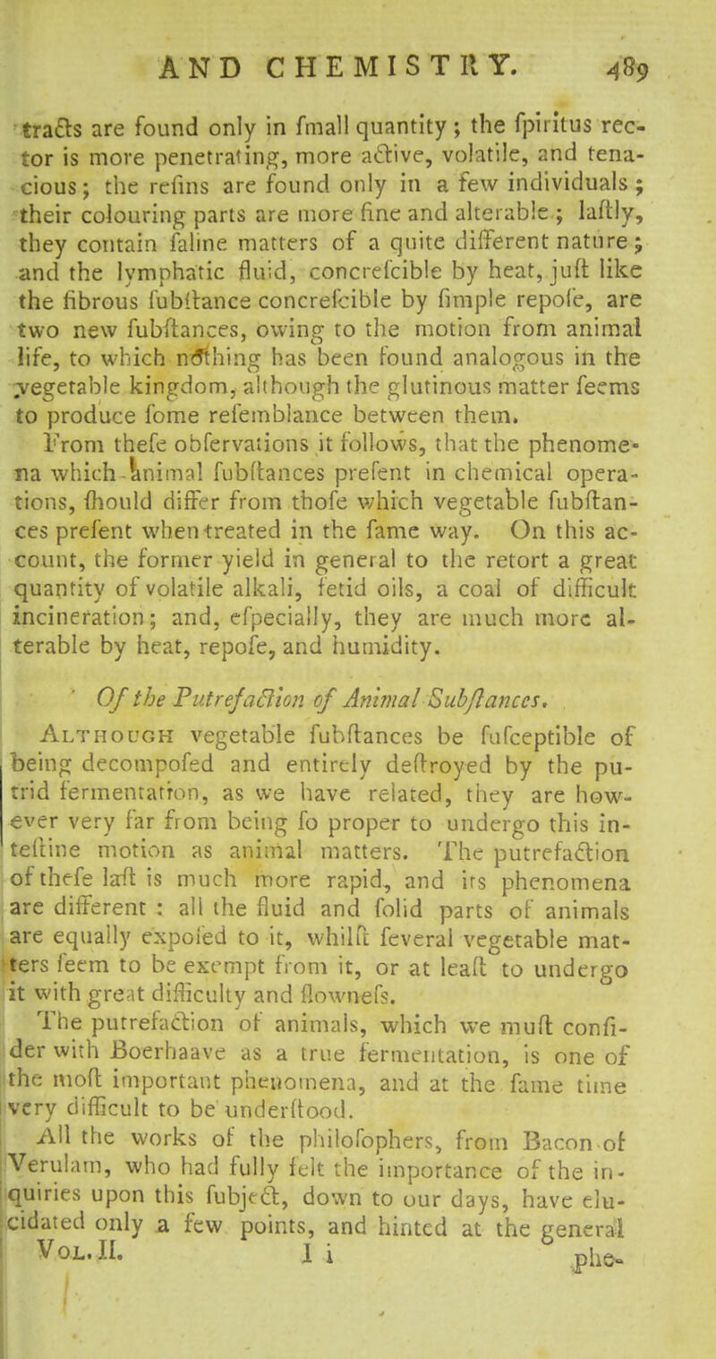 tracts are found only in fmall quantity; the fpiritus rec- tor is more penetrating, more active, volatile, and tena- cious; the refins are found only in a few individuals; their colouring parts are more fine and alterable ; laftly, they contain faline matters of a quite different nature; and the lymphatic fluid, concrefcible by heat, juft like the fibrous fubttance concrefcible by fimple repofe, are two new fubftances, owing to the motion from animal life, to which nothing has been found analogous in the ^vegetable kingdom, although the glutinous matter feems to produce fome reiembiance between them. From thefe obfervaiions it follows, that the phenome- na which-animal fubftances prefent in chemical opera- tions, fhould differ from thofe which vegetable fubftan- ces prefent when-treated in the fame way. On this ac- count, the former yield in general to the retort a great quantity of volatile alkali, fetid oils, a coal of difficult incineration; and, efpecially, they are much more al- terable by heat, repofe, and humidity. Of the Putrefa&ton of Animal Subftances. Although vegetable fubftances be fufceptible of being decompofed and entirely deftroyed by the pu- trid fermentation, as we have related, they are how- ever very far from being fo proper to undergo this in- teftine motion as animal matters. The putrefaction of thefe laft is much more rapid, and irs phenomena are different : ali the fluid and folid parts of animals are equally expoied to it, whilft feveral vegetable mat- ters feem to be exempt from it, or at lead to undergo it with great difficulty and flownefs. The putrefaction of animals, which we muft confi- der with Boerhaave as a true fermentation, is one of the moft important phenomena, and at the fame time very difficult to be understood. All the works of the philofophers, from Bacon of Verulam, who had fully felt the importance of the in- quiries upon this fubject, down to our days, have elu- cidated only a few points, and hinted at the general Vol. II. 1 i phot