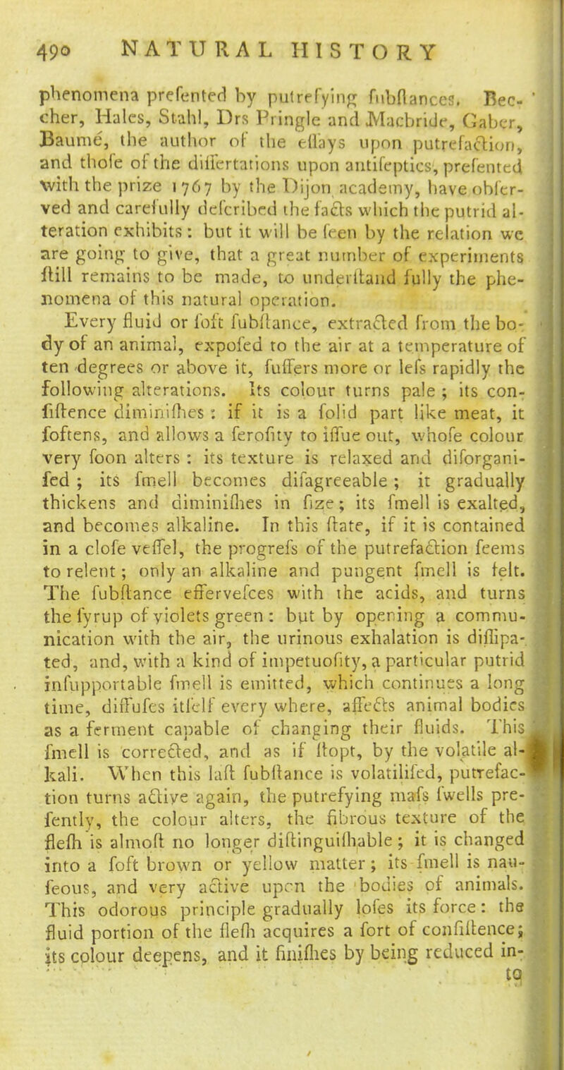phenomena prefented by putrefying fubflances. Bee- cher, Hales, Stahl, Drs Pringle and Macbndc, Caber, Baume, the author of the eflays upon putrefaction, and thofe of the dillertations upon antifepties, prefented with the prize i 767 by the Dijon academy, have obfer- ved and carefully defcribed the facts which the putrid al- teration exhibits: but it will be feen by the relation we are going- to give, that a great number of experiments ftill remains to be made, to underttand fully the phe- nomena of this natural operation. Every fluid or loft fubflance, extracted from the bo- dy of an animal, expofed to the air at a temperature of ten degrees or above it, fuffers more or lefs rapidly the following alterations. Its colour turns pale ; its con- fiftence diminifhes : if it is a folid part like meat, it foftens, and allows a ferofuy to iffue out, whofe colour very foon alters : its texture is relaxed and diforgani- fed ; its fmell becomes difagreeable ; it gradually thickens and diminiflies in fize; its fmell is exalted, and becomes alkaline. In this flate, if it is contained in a clofe vefTel, the progrefs of the putrefaction feems to relent; only an alkaline and pungent fmell is felt. The fubftance efFervefces with the acids, and turns the fyrup of yiolets green : but by opening a commu- nication with the air, the urinous exhalation is diffipa- ted, and, with a kind of impetuofity, a particular putrid infupportablc fmell is emitted, which continues a long time, diffufes itfclf every where, aflecls animal bodies as a ferment capable of changing their fluids. This fmell is corrected, and as if flopt, by the volatile al- kali. When this laft fubltance is volatilifed, putrefac- tion turns a&iye again, the putrefying mafs fwells pre- fently, the colour alters, the fibrous texture of the flefh is almoft no longer diftinguiihable ; it is changed into a foft brown or yellow matter; its fmell is nau- feous, and very active upen the bodies of animals. This odorous principle gradually lofes its force: the fluid portion of the flefh acquires a fort of confiltence; its colour deepens, and it finifhes by being reduced in- to /