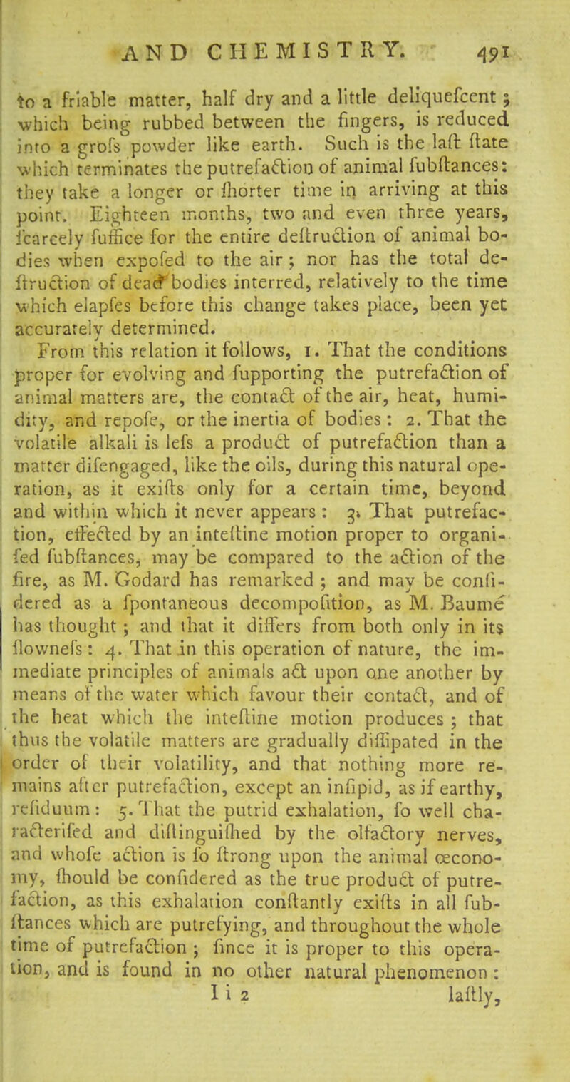 to a friable matter, half dry and a little deliquefcent; which being rubbed between the fingers, is reduced into a grofs powder like earth. Such is the laft date which terminates the putrefaction of animal fubftances: they take a longer or morter time in arriving at this point. Eighteen months, two and even three years, Icarcely furfke for the entire deftruction of animal bo- dies when expofed to the air ; nor has the total de- duction of deacf bodies interred, relatively to the time which eiapfes before this change takes place, been yet accurately determined. From this relation it follows, 1. That the conditions proper for evolving and fupporting the putrefaction of animal matters are, the contact of the air, heat, humi- dity, and repofe, or the inertia of bodies: 2. That the volatile alkali is lefs a product of putrefaction than a matter difengaged, like the oils, during this natural ope- ration, as it exifls only for a certain time, beyond and within which it never appears: g» That putrefac- tion, effected by an inteltine motion proper to organi- fed fubftances, may be compared to the action of the fire, as M. Godard has remarked ; and may be confi- dered as a fpontaneous decompofition, as M. Baume has thought ; and that it differs from both only in its llownefs: 4. That in this operation of nature, the im- mediate principles of animals act upon one another by means of the water which favour their contact, and of the heat which the inteftine motion produces ; that thus the volatile matters are gradually diflipated in the 1 order of their volatility, and that nothing more re- mains after putrefaction, except an infipid, as if earthy, refiduum : 5. That the putrid exhalation, fo well cha- racterifed and diftinguilhed by the olfactory nerves, and whofe action is fo ftrong upon the animal cecono- my, mould be confidcred as the true product of putre- faction, as this exhalation conftantly exifls in all fub- ftances which are putrefying, and throughout the whole time of putrefaction ; fince it is proper to this opera- tion, and is found in no other natural phenomenon: I i 2 lattly,