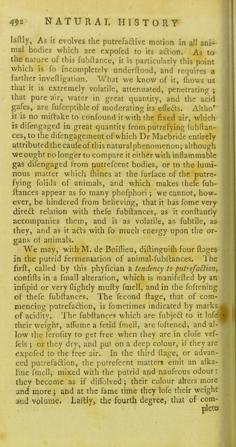 laflly, As it evolves the putrefactive motion in all ann- ual bodies which are expofed to its action. As to the nature of this fubftance, it is particularly this point which is fo incompletely underftood, and requires a farther inveftigation. What we know of it, mows us that it is extremely volatile, attenuated, penetrating ; that pure air, water in great quantity, and the acid gales, are fufceptible of moderating its effects. Altho' it is no miftake to confound it with the fixed air, which is difengaged in great quantity from putrefying fubftan- ces, to the difengagement of which Dr Macbride entirely attributed the caufeof this naturalphenomenon; although we ought no longer to compare it either with inflammable gas difengaged from putrefcent bodies, or to the lumi- nous matter which mines at the furface of the putre- fying folids of animals, and which makes thefe fub- ftances appear as fo many phofphori; we cannot, how- ever, be hindered from believing, that it has fome very direct relation with thefe fubftances, as it conftantly accompanies them, and is as volatile, as fubtile, as they, and as it acts with fo much energy upon the or- gans of animals. We may, with M. de Boiflieu, diftinguifh four ftages- in the putrid fermensation of animal-fubftances. The firft, called by this phyfician a tendency to ptdrefaclion, confifts in a fmall alteration, which is manifefted by an infipid or very flightly mufty fmell, and in the foftening of thefe fubftances. The fecond ftage, that of com- mencing putrefaction, is fometimes indicated by marks of acidity. The fubftances which are fubject to it lofe their weight, affume a fetid fmell, are Ibftened, and al- low the ferofity to get free when they are in clofe vef- fels ; or they dry, and put on a deep colour, if they are expofed to the free air. In the third ftage, or advan- ced putrefaction, the putrefcent matters emit an alka- line fmell, mixed with the putrid and naufeous odour: they become as if diffolved; their colour alters more and more; and at the fame time they lofe their weight and volume. Laftly, the fourth degree, that of com-
