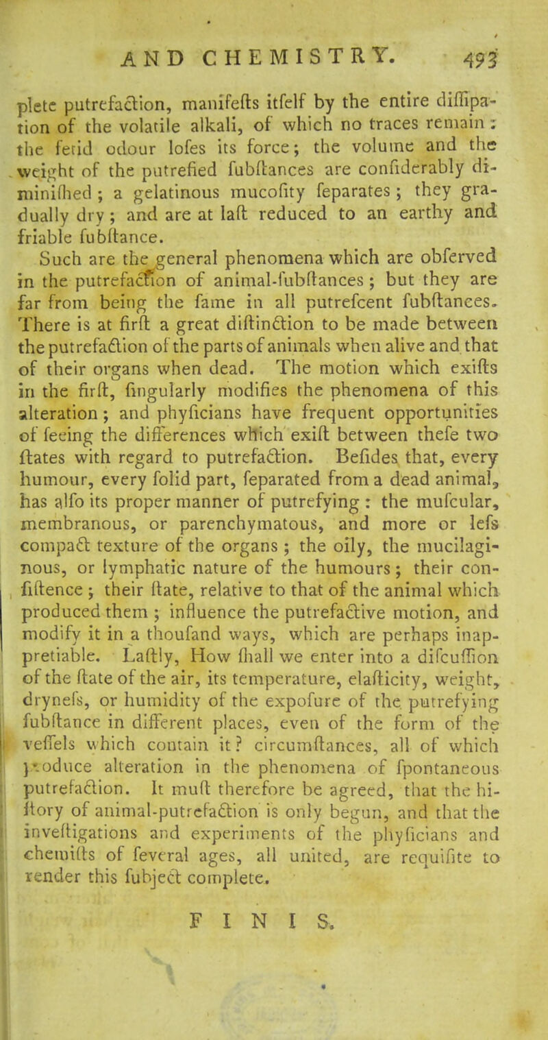 pletc putrefaaion, manifefts itfelf by the entire diflipa- tion of the volatile alkali, of which no traces remain : the fetid odour lofes its force; the volume and the weight of the putrefied fubftances are confiderably di- minifljed ; a gelatinous mucofity feparates; they gra- dually dry ; and are at laft reduced to an earthy and friable fubltance. Such are the general phenomena which are obferved in the putrefaction of animal-fubftances; but they are far from being the fame in all putrefcent fubftanees. There is at firft a great distinction to be made between the put refaction of the parts of animals when alive and that of their organs when dead. The motion which exifts in the firft, Angularly modifies the phenomena of this alteration; and phyficians have frequent opportunities of feeing the differences which exift between thefe two ftates with regard to putrefa&ion. Befides that, every humour, every folid part, feparated from a dead animal,, has alfo its proper manner of putrefying : the mufcular, membranous, or parenchymatous, and more or lefs compact texture of the organs ; the oily, the mucilagi- nous, or lymphatic nature of the humours; their con- fidence ; their ftate, relative to that of the animal which produced them ; influence the putrefactive motion, and modify it in a thoufand ways, which are perhaps inap- preciable. Laftly, How (hall we enter into a difcuflion of the ftate of the air, its temperature, elasticity, weight, drynels, or humidity of the expofure of the putrefying fubftance in different places, even of the form of the veffels which contain it? circumftances, all of which }\oduce alteration in the phenomena of fpontaneous putrefaction, fr muft therefore be agreed, that the hi- Itory of animal-putrefaction is only begun, and that the inveftigations and experiments of the phyficians and chemitts of feveral ages, all united, are requifite to render this fubject complete. FINIS,