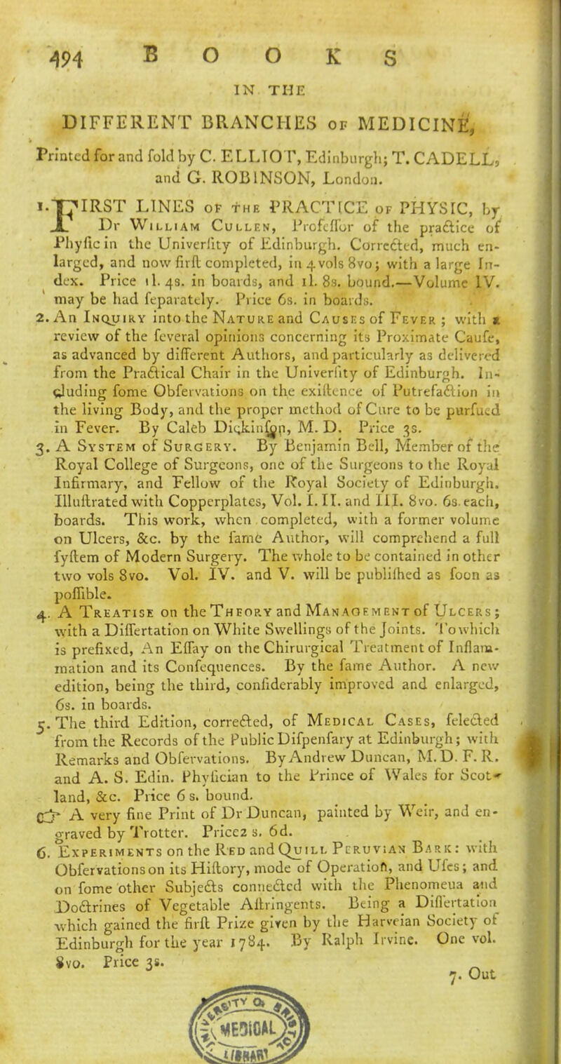 IN THE DIFFERENT BRANCHES of MEDICINE, Printed for and fold by C ELLIOT, Edinburgh; T. CADELL, and G. ROBINSON, London. 1. THIRST LINES of the PRACTICE of PHYSIC, by jL Dr William Cullen, Profcflbr of the practice of Phyficin the Univerlky of Edinburgh. Corrected, much en- larged, and now firft completed, in4vols8vo; with a large In- dex. Price 11.48. in boards, and il. 8s. bound.—Volume IV. may be had feparately. Price 6s. in boards. 2. An Inquiry into the Nature and Causes of Fever ; with a review of the feveral opinions concerning its Proximate Caufe, as advanced by different Authors, and particularly as delivervd from the Practical Chair in the Univerlity of Edinburgh. In- cluding fome Obfervations on the exigence of Putrefaction in the living Body, and the proper method of Cure to be purfucd in Fever. By Caleb Dic,kiu£op, M. D. Price is. 3. A System of Surgery. By Benjamin Bell, Member of the Royal College of Surgeons, one of the Surgeons to the Royal Infirmary, and Fellow of the Royal Society of Edinburgh. Illuitrated with Copperplates, Vol. I. II. and III. 8vo. 6s. each, boards. This work, when completed, with a former volume on Ulcers, &c. by the fame Author, will comprehend a full fyftem of Modern Surgery. The whole to be contained in other two vols 8vo. Vol. IV. and V. will be publilhed as foon as poflible. 4. A Treatise on the Theory and Management of Ulcers ; with a Differtation on White Swellings of the Joints. To which is prefixed, An Effay on the Chirurgical Treatment of Inflam- mation and its Confequences. By the fame Author. A new edition, being the third, confiderably improved and enlarged, 6s. in boards. 5. The third Edition, corrected, of Medical Cases, felected from the Records of the Public Difpenfary at Edinburgh; with Remarks and Obfervations. By Andrew Duncan, M.D. F. R. and A. S. Edin. Fhylician to the Prince of Wales for Scot* land, &c. Price 6 s. bound. (ry A very fine Print of Dr Duncan, painted by Weir, and en- oraved by Trotter. Price2 s. 6d. 6. Experiments on the Red andQuiLi- Peruvian Bark: with Obfervations on its Hiilory, mode of Operation, and UTcs; and on fome other Subjects connected with the Phenomeua and Doctrines of Vegetable Aitringents. Being a Differtation which gained the firft Prize given by the Harveian Society of Edinburgh for the year 1784. By Ralph Irvine. One vol. 8vo. Price 3s. 7. Out