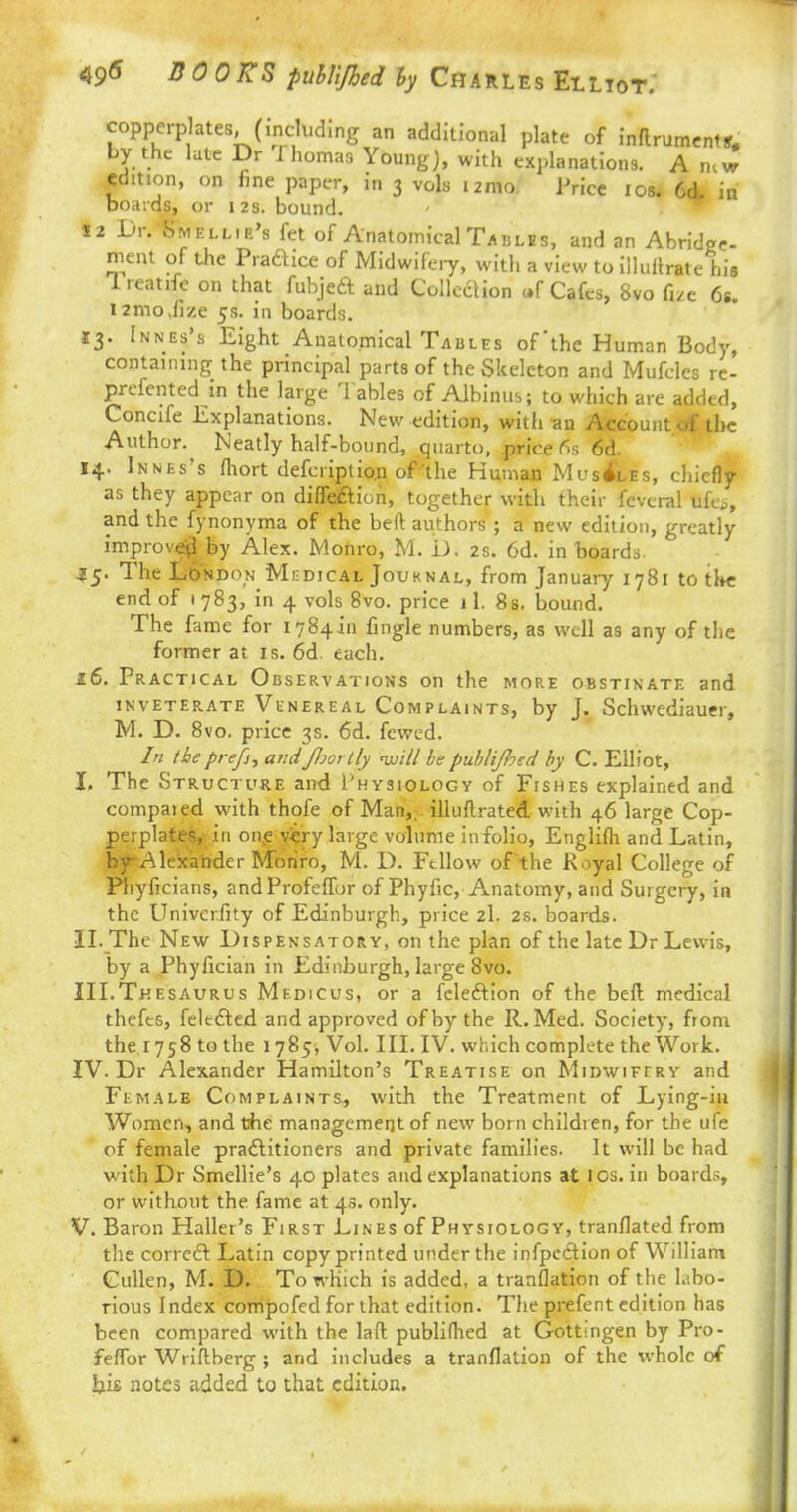 49* BOOKS pubUJhed by Charles Elliot.' copperplates, (including an additional plate of inflrumentS# by the late Dr f homas Young), with explanations. A new edition, on fine paper, in 3 vols i2mo. Price 10s. 6& in boards, or 12 s. bound. 12 Dr. Fmell.e's fet of Anatomical Tables, and an Abridge- ment of the Praftice of Midwifery, with a view to illuftrate his ireatife on that fubjeft and Collection «f Cafes, 8vo fee 6s. i2mo,fize 5s. in boards. 13. Innes's Eight Anatomical Tables of'the Human Body, containing the principal parts of the Skeleton and Mufclcs re- preferred in the large Tables of Albinus; to which are added, Concife Explanations. New edition, with an Account of the Author.^ Neatly half-bound, quarto, price fis 6d. 14. Innes's fhort defcriplion of'the Human Muscles, chiefly as they appear on diffection, together with their fcvcral fifes, and the fynonyma of the befl: authors ; a new edition, greatly improved by Alex. Monro, M. D. 2s. 6d. in boards. £5. The London Medical Jouknal, from January 1781 to the end of 1783, in 4 vols 8vo. price ll. 8s. bound. The fame for 1784411 fingle numbers, as well as any of the former at is. 6d each. 16. Practical Observations on the more obstinate and inveterate Venereal Complaints, by J. Schwediauer, M. D. 8vo. price 3s. 6d. fewed. In theprefs, andfoortly will bepuhl'tfoed by C. Elliot, I. The Structure and Physiology of Fishes explained and compaied with thofe of Man,, illuflrated with 46 large Cop- perplates, in on5e v«ry large volume in folio, Englifh and Latin, by Alexander Monro, M. D. Fellow ofthe Royal College of Pliyficians, andProfeffor of Phyfic, Anatomy, and Surgery, in the Univcrfity of Edinburgh, price 2I. 2s. boards. II. The New Dispensatory, on the plan of the late Dr Lewis, by a Phyfician in Edinburgh, large 8vo. III. Thesaurus Medicus, or a fclection of the befl medical thefts, feltcted and approved of by the R.Med. Society, from the T758 to the 1785* Vol. III. IV. which complete the Work. IV. Dr Alexander Hamilton's Treatise on Midwifery and Female Complaints, with the Treatment of Lying-in Women, and the management of new born children, for the ufe of female practitioners and private families. It will be had with Dr Smellie's 40 plates and explanations at los. in boards, or without the fame at 43. only. V. Baron Haller's First Lines of Physiology, tranflated from the correct Latin copy printed under the infpection of William Cullen, M. D. To which is added, a translation of the labo- rious Index compofed for that edition. The prefent edition has been compared with the laft publiflred at Gottingen by Pro- feffor Wriftberg ; and includes a tranflation of the whole of his notes added to that edition.