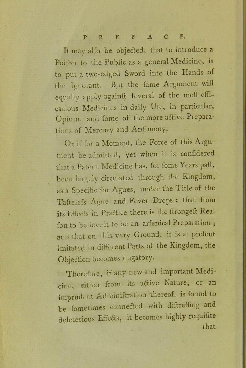 It may alfo be objected, that to introduce a Poifon to the Public as a general Medicine, is to put a two-edged Sword into the Hands of the Ignorant. But the fame Argument will equally apply againft feveral of the moft effi- cacious Medicines in daily Ufe, in particular, Opium, and fome of the more aclive Prepara- tions of Mercury and Antimony. Or if for a Moment, the Force of this Argu- ment be admitted, yet when it is confidered that a Patent Med'-cine has, for fome Years paft, been largely circulated through the Kingdom, as a Specific for Agues, under the Title of the Taftelefs Ague and Fever Drops ; that from its Effe&s in Practice there is the ftrongeft Rea- fon to believe it to be an arfenical Preparation ; and that on this very Ground, it is at prefent imitated in different Parts of the Kingdom, the Obje&ion becomes nugatory. Therefore, if any new and important Medi- cine, either from its adive Nature, or an imprudent Adminiftration thereof, is found to be fometimes conne&ed with diftreffing and deleterious Effeas, it becomes highly requifite that