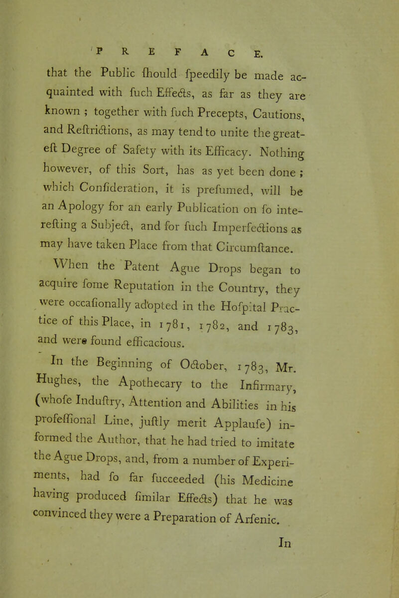 that the Public mould fpeedily be made ac- quainted with fuch Effecls, as far as they are known ; together with fuch Precepts, Cautions, and Reftrictions, as may tend to unite the great- eft Degree of Safety with its Efficacy. Nothing however, of this Sort, has as yet been done ; which Confideration, it is prefumed, will be an Apology for an early Publication on fo inte- refting a Subjecl, and for fuch Imperfections as may have taken Place from that Circumftance. When the Patent Ague Drops began to acquire fome Reputation in the Country, they were occafionally adopted in the Hofpital Prac- tice of this Place, in 1781, 1782, and 1783, and were found efficacious. In the Beginning of Odlober, 1783, Mr. Hughes, the Apothecary to the Infirmary, (whofe Induftry, Attention and Abilities in his profeffional Line, juftly merit Applaufe) in- formed the Author, that he had tried to imitate the Ague Drops, and, from a number of Experi- ments, had fo far fucceeded (his Medicine having produced fimilar Effeds) that he was convinced they were a Preparation of Arfenic. In