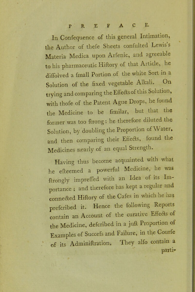 In Confequence of this general Intimation, the Author of thefe Sheets confulted Lewis's Materia Medica upon Arfenic, and agreeable to his pharmaceutic Hiftory of that Article, he diffolved a fmall Portion of the white Sort in a Solution of the fixed vegetable Alkali. On trying and comparing theEffeasof this Solution, with thofe of the Patent Ague Drops, he found the Medicine to be fimilar, but that the former was too flrong: he therefore diluted the Solution, by doubling the Proportion of Water, and then comparing their Effete, found the Medicines nearly of an equal Strength. Having thus become acquainted with what he efteemed a powerful Medicine, he was ftrongly imprefled with an Idea of its Im- portance ; and therefore has kept a regular and connected Hiftory of the Cafes in which he has prefcribed it. Hence the following Reports contain an Account of the curative Effe&s of the Medicine, defcribed in a juft Proportion of Examples of Succefs and Failure, in the Courfe of its Adminiftration. They alfo contain a parti-