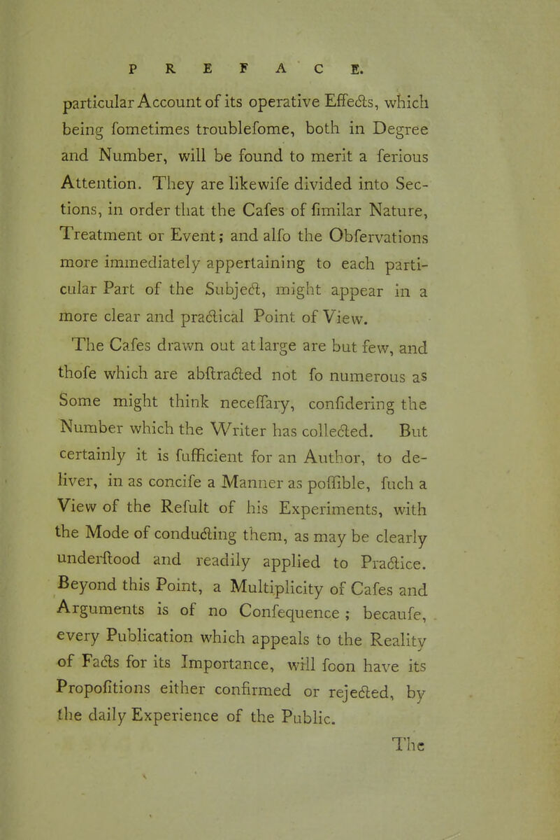 particular Account of its operative Effects, which being fometimes troublefome, both in Degree and Number, will be found to merit a ferious Attention. They are like wife divided into Sec- tions, in order that the Cafes of fimilar Nature, Treatment or Event; and alfo the Obfervations more immediately appertaining to each parti- cular Part of the Subject, might appear in a more clear and practical Point of View. The Cafes drawn out at large are but few, and thofe which are abftracted not fo numerous as Some might think necenary, confidering the Number which the Writer has collected. But certainly it is fufKcient for an Author, to de- liver, in as concife a Manner as poffible, fuch a View of the Refult of his Experiments, with the Mode of conducting them, as may be clearly underftood and readily applied to Practice. Beyond this Point, a Multiplicity of Cafes and Arguments is of no Confequence ; becaufe, every Publication which appeals to the Reality of Facts for its Importance, will foon have its Propofitions either confirmed or rejected, by the daily Experience of the Public. The