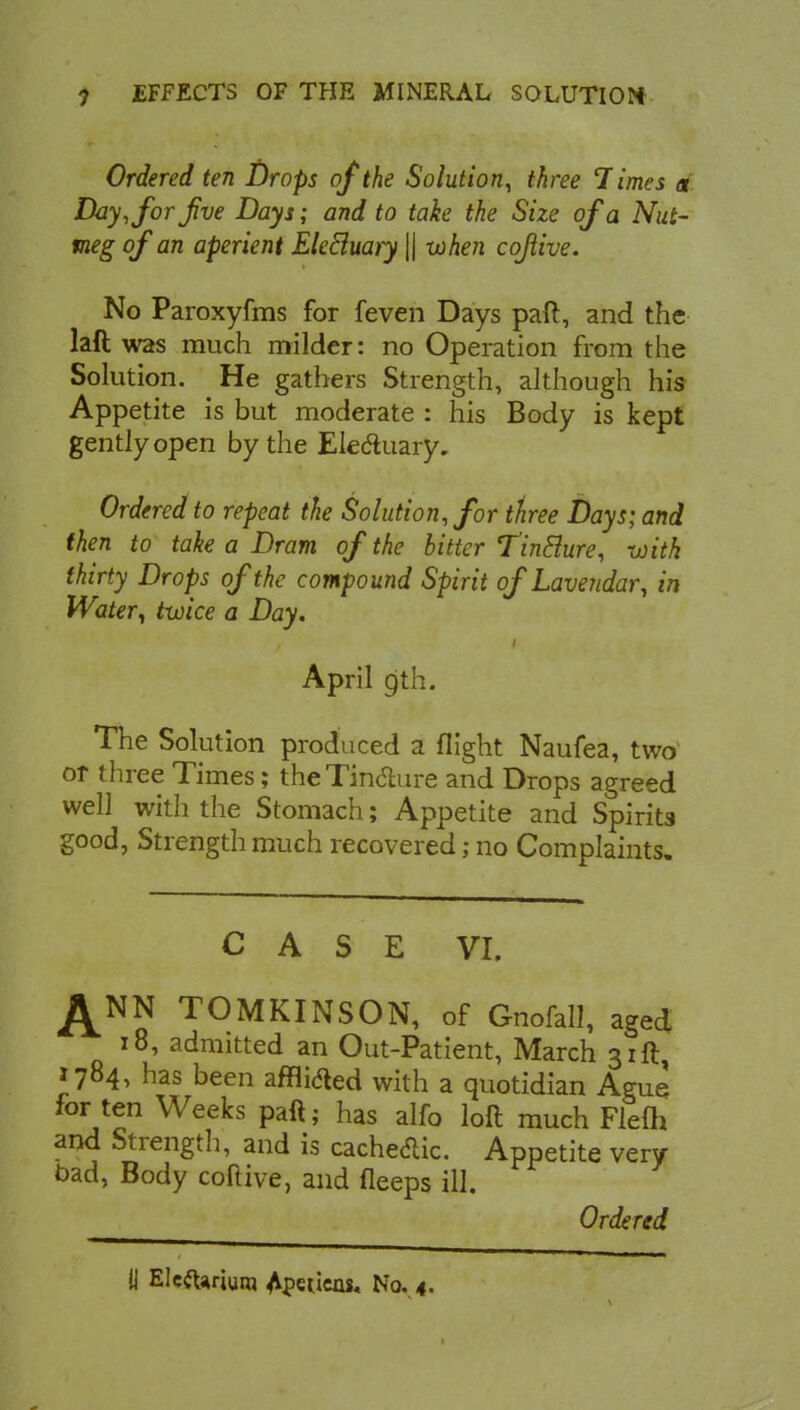 Ordered ten l)rops of the Solution, three Times « Day, for Jive Days; and to take the Size of a Nut- meg of an aperient Eletluary \\ -when cofiive. No Paroxyfras for feven Days pad, and the was much milder: no Operation from the Solution. He gathers Strength, although his Appetite is but moderate : his Body is kept gently open by the Electuary. Ordered to repeat the Solution, for three Days; and then to take a Dram of the bitter TinElure, with thirty Drops of the compound Spirit of Lavendar, in Watery twice a Day. April 9th. The Solution produced a flight Naufea, two or three Times; the Tincture and Drops agreed well with the Stomach; Appetite and Spirits good, Strength much recovered; no Complaints. CASE VI. ^NN TOMKINSON, of Gnofall, aged 18, admitted an Out-Patient, March 31ft, 1784, has been affli&ed with a quotidian Ague for ten Weeks paft; has alfo loft much Flefh and Strength, and is cacheaic. Appetite very bad, Body coftive, and fleeps ill. Ordered