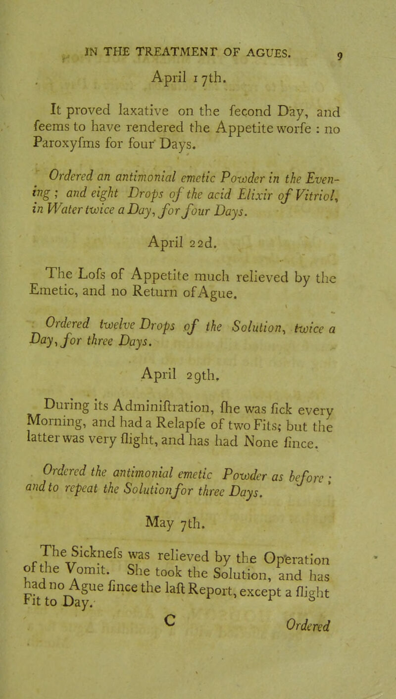 April 1 7th. It proved laxative on the fecond Day, and feems to have rendered the Appetite worfe : no Paroxyfms for four' Days. Ordered an antimonial emetic Powder in the Even- ing ; and eight Drops of the acid Elixir of Vitriol, in Water twice a Day, for four Days. April 2 2d. The Lofs of Appetite much relieved by the Emetic, and no Return of Ague. Ordered twelve Drops of the Solution, twice a Day, for three Days. April 29th. During its Adminiftration, {he was lick every Morning, and had a Relapfe of two Fits; but the latter was very flight, and has had None fince, Ordered the antimonial emetic Powder as before • and to repeat the Solution for three Days. May 7 th. The Sicknefs was relieved by the Operation of the Vomit She took the Solution, and has had no Ague fince the laft Report, except a flight rit to Day. 0 C Ordered