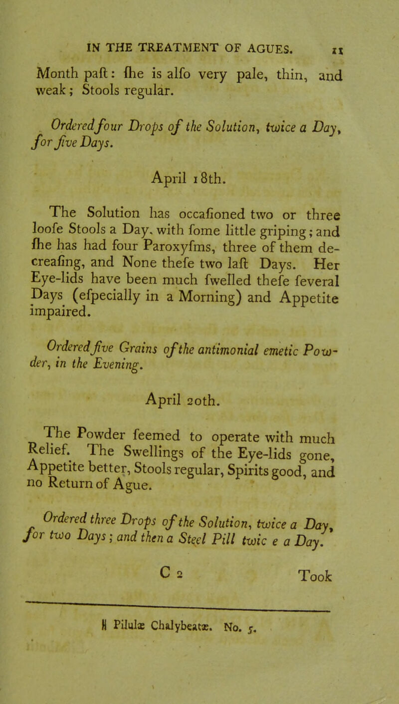 Month paft: me is alfo very pale, thin, and weak; Stools regular. Ordered four Drops of the Solution, twice a Day, for Jive Days. April 18 th. The Solution has occafioned two or three loofe Stools a Day, with fome little griping; and me has had four Paroxyfms, three of them de- creafing, and None thefe two laft Days. Her Eye-lids have been much fwelled thefe feveral pays (efpecially in a Morning) and Appetite impaired. Ordered jive Grains of the antimonial emetic Pow- der, in the Evening. April 20th. The Powder feemed to operate with much Relief. The Swellings of the Eye-lids gone, Appetite better, Stools regular, Spirits good, and no Return of Ague. Ordered three Drops of the Solution, twice a Day, for two Days ; and then a Steel Pill twic e a Day. C 2 Took N Pilulx Chalybeatx. No. j.