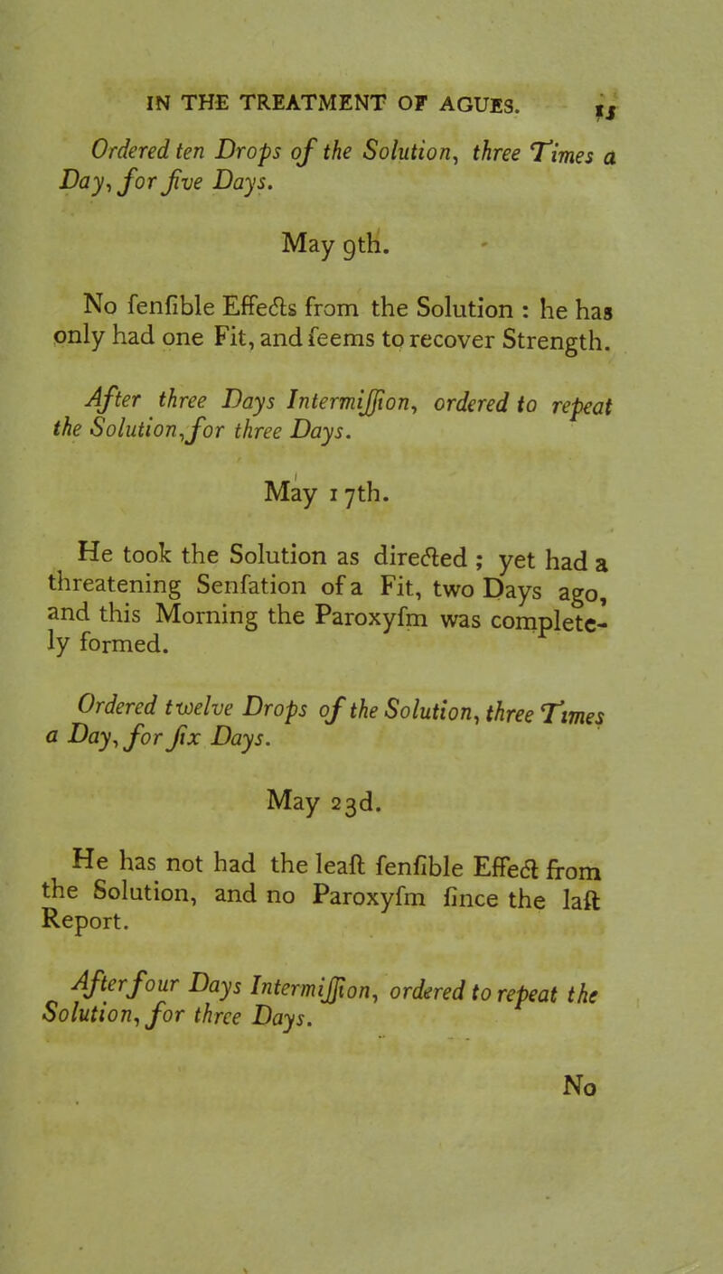 Ordered ten Drops of the Solution, three Times a Day, for Jive Days. May gth. No fenfible Effects from the Solution : he has only had one Fit, andfeems to recover Strength. After three Days Intermijfion, ordered to repeat the Solution,for three Days. May i 7th. He took the Solution as directed ; yet had a threatening Senfation of a Fit, two Days ago, and this Morning the Paroxyfm was complete- ly formed. Ordered twelve Drops of the Solution, three Times a Day, for fix Days. May 23d. He has not had the leaft fenfible Effect from the Solution, and no Paroxyfm fince the laft Report. After four Days Intermijfion, ordered to repeat the Solution, for three Days. No