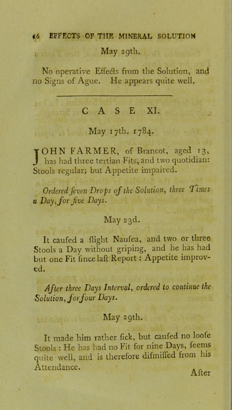 May 29th. No operative Effedls from the Solution, and no Signs of Ague. He appears quite well. CASE XI. May i 7th. 1784. JOHN FARMER, of Brancot, aged 13, J has had three tertian Fits, and two quotidian: Stools regular; but Appetite impaired. Ordered feven Drops of the Solution, three Times a Day, for Jive Days. May 23d. It caufed a flight Naufea, and two or three Stools a Day without griping, and he has had but one Fit fince laft Report: Appetite improv- ed. After three Days Interval, ordered to continue the Solution, for four Days. May 29th. It made him rather fick, but caufed no loofe Stools : He has had no Fit for nine Days, feems quite well, and is therefore difmiffed from his Attendance. A „