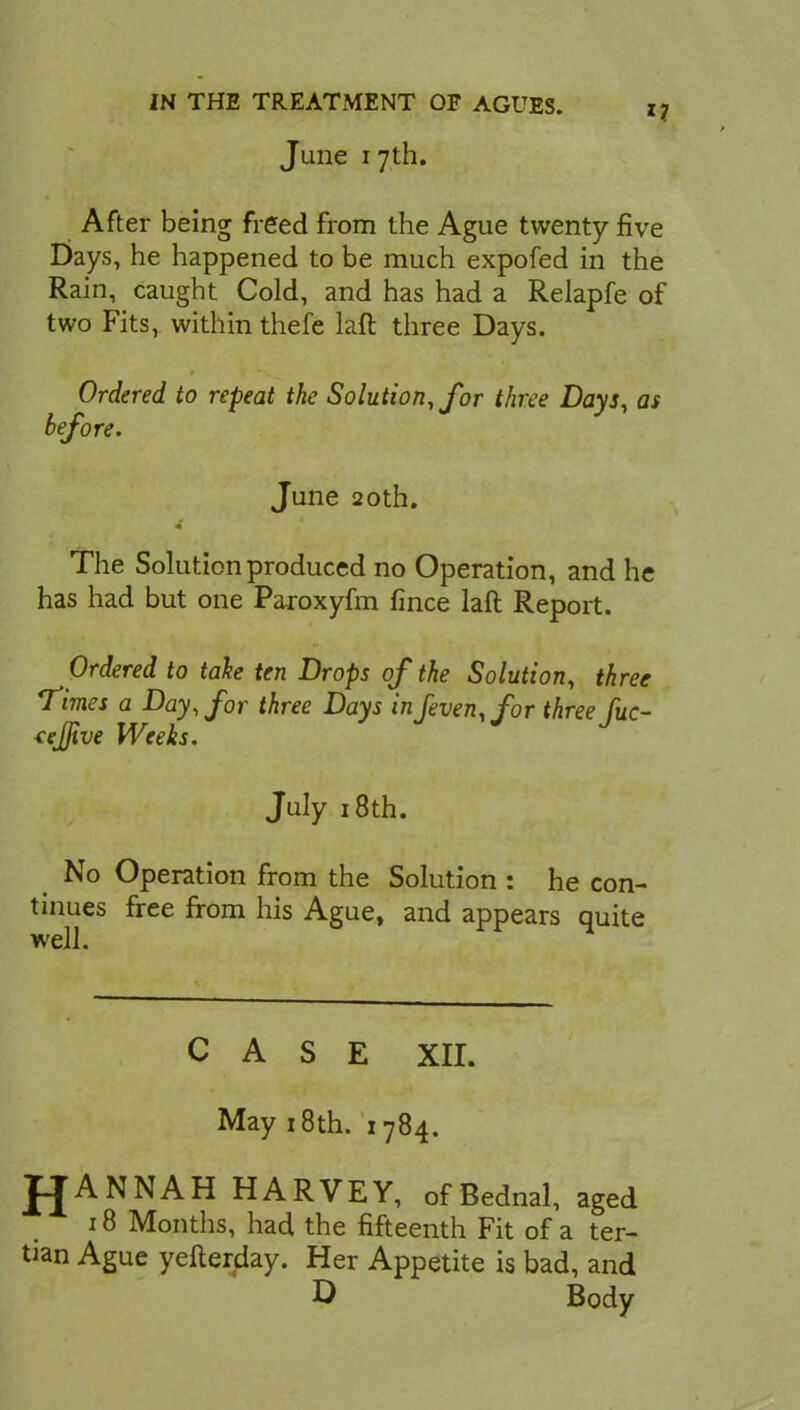 June i 7th. After being freed from the Ague twenty five Days, he happened to be much expofed in the Rain, caught Cold, and has had a Relapfe of two Fits, within thefe laft three Days. Ordered to repeat the Solution, for three Days, as before. June 20th. The Solution produced no Operation, and he has had but one Paroxyfm fince laft Report. Ordered to take ten Drops of the Solution, three Times a Day, for three Days inJeven,for three fuc- tejjive Weeks. July 18 th. No Operation from the Solution : he con- tinues free from his Ague, and appears quite well. CASE XII. May 18th. 1784. fjANNAH HARVEY, ofBednal, aged 18 Months, had the fifteenth Fit of a ter- tian Ague yefterday. Her Appetite is bad, and D Body