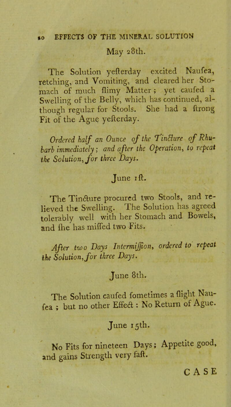 May 28th. The Solution yefterday excited Naufea, retching, and Vomiting, and cleared her Sto- mach of much flimy Matter ; yet caufed a Swelling of the Belly, which has continued, al- though regular for Stools. She had a ftrong Fit of the Ague yefterday. Ordered half an Ounce of the TinBure of Rhu- barb immediately; and after the Operation, to repeat the Solution, for three Days. June 1 ft. The Tincture procured two Stools, and re- lieved the Swelling. The Solution has agreed tolerably well with her Stomach and Bowels, and me has mined two Fits. After two Days Intermijfion, ordered to repeat the Solution, for three Days. June 8th. The Solution caufed fometimes a night Nau- fea ; but no other Effeft : No Return of Ague. June 15th. No Fits for nineteen Days; Appetite good, and gains Strength very faft. CASE