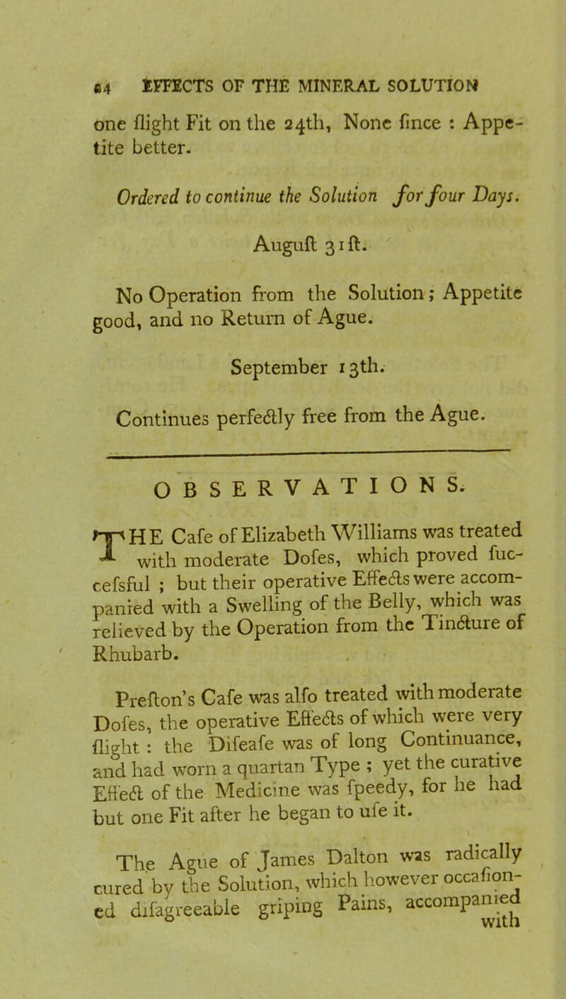 one flight Fit on the 24th, None fince : Appe- tite better. Ordered to continue the Solution for four Days. Auguft 31ft. No Operation from the Solution; Appetite good, and no Return of Ague. September 13th. Continues perfe&ly free from the Ague. OBSERVATIONS. THE Cafe of Elizabeth Williams was treated with moderate Dofes, which proved fuc- cefsful ; but their operative Effe&s were accom- panied with a Swelling of the Belly, which was relieved by the Operation from the Tinfture of Rhubarb. Prefton's Cafe was alfo treated with moderate Dofes, the operative Effects of which were very nieht : the Difeafe was of long Continuance, and had worn a quartan Type ; yet the curative Eftecl of the Medicine was fpeedy, for he had but one Fit after he began to ufe it. The Ague of James Dalton was radically cured'by the Solution, which however occafion- cd difagreeable griping Pains, accompanied