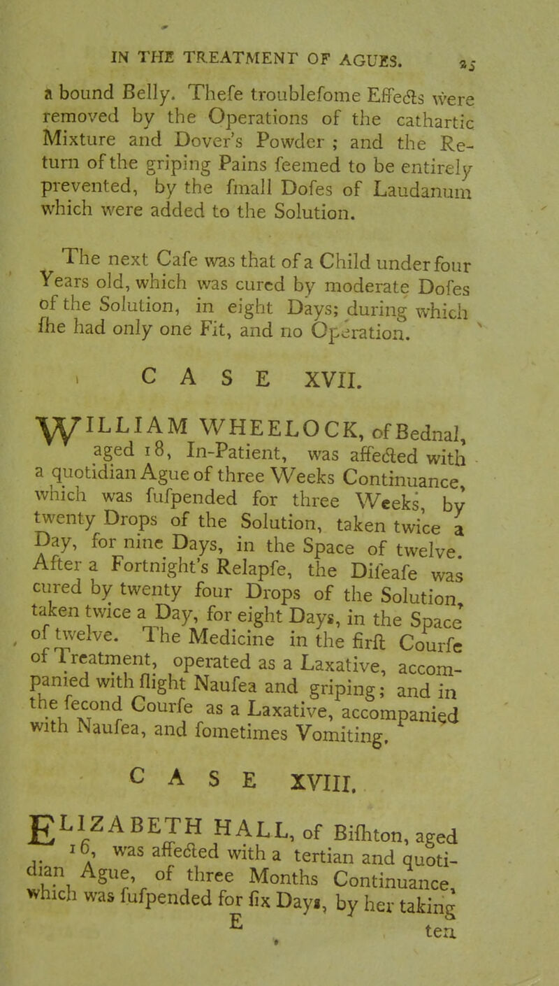 a bound Belly. Thefe troublefome Effects were removed by the Operations of the cathartic Mixture and Dover's Powder ; and the Re- turn of the griping Pains feemed to be entirely prevented, by the fmall Dofes of Laudanum which were added to the Solution. The next Cafe was that of a Child under four Years old, which was cured by moderate Dofes of the Solution, in eight Days; during which flie had only one Fit, and no Operation. CASE XVII. WILLIAM WHEELOCK, ofBednal, aged 18, In-Patient, was affeded with a quotidian Ague of three Weeks Continuance which was fufpended for three Weeks by twenty Drops of the Solution, taken twice a Day, for nine Days, in the Space of twelve After a Fortnight's Relapfe, the Difeafe was cured by twenty four Drops of the Solution taken twice a Day, for eight Days, in the Space* • °^velve. The Medicine in the firft Courfe of Treatment, operated as a Laxative, accom- panied with flight Naufea and griping; and in the fecond Courfe as a Laxative, accompanied with Naufea, and fometimes Vomiting. CASE XVIII. gLIZA BETH HALL, of Bifhton, aged 16 was affe&ed with a tertian and quoti- dian Ague of three Months Continuance, which was fufpended for fix Day., by her taking E tea