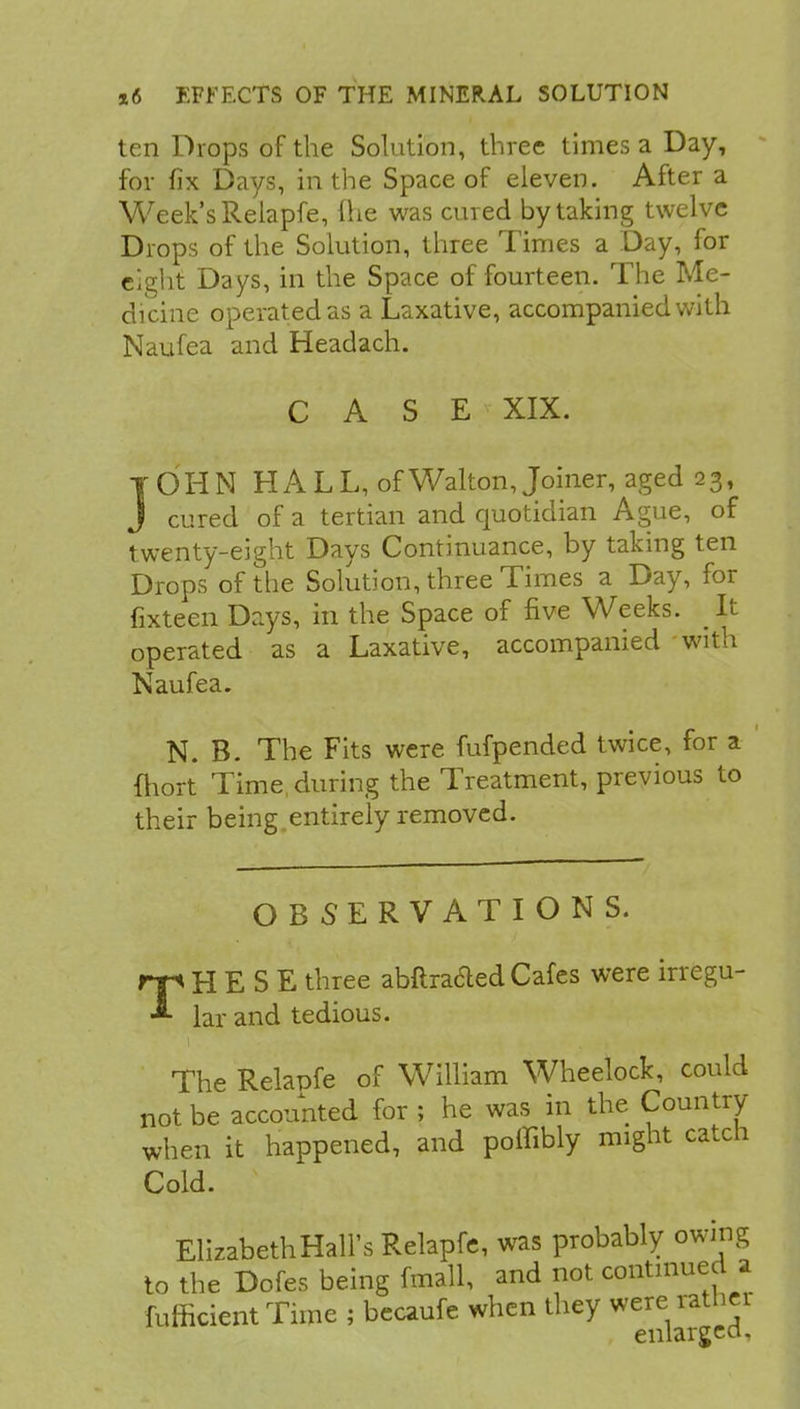 ten Drops of the Solution, three times a Day, for fix Days, in the Space of eleven. After a Week's Relapfe, Ihe was cured by taking twelve Drops of the Solution, three Times a Day, for eight Days, in the Space of fourteen. The Me- dicine operated as a Laxative, accompanied with Naufea and Headach. CASE XIX. JOHN HALL, of Walton, Joiner, aged 23, J cured of a tertian and quotidian Ague, of twenty-eight Days Continuance, by taking ten Drops of the Solution, three Times a Day, for fixteen Days, in the Space of five Weeks. _ It operated as a Laxative, accompanied with Naufea. N. B. The Fits were fufpended twice, for a fhort Time during the Treatment, previous to their being entirely removed. OBSERVATIONS. THESE three abftra&ed Cafes were irregu- lar and tedious. The Relapfe of William Wheelock, could not be accounted for ; he was in the Country when it happened, and poffibly might catch Cold. ElizabethHairs Relapfe, was probably owing to the Dofes being fmall, and not continued a fufficicnt Time ; becaufe when they were rather enlarged,