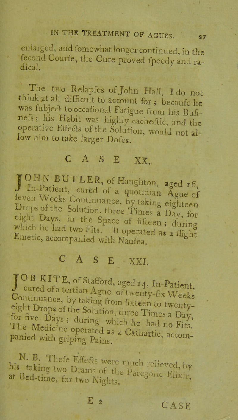 enlarged, and fomewhat longer continued, in the fecond Courfe, the Cure proved fpeedy and ra- dical. The two Relapfes of John Hall, I do not think at ah difficult to account for ; becaufe he was fubjecl to occasional Fatigue from his Bufi- nefs; his Habit was highly cachectic, and the operative Effects of the Solution, vvouLi not al- low him to take larger Dofes. CASE XX. JOHN BUTLER, of Haughton, ,ged l6 J In-Patient cured of a quotidian Ague of fcven Weeks Continuance, by taking ei/hteen Drops of the Solution, three Times I Sfy for 2ft ?T\in the Space of fifteen; duri° which he had two Fits. It operated as 5 fcmetic, accompanied with Naufea. CASE XXI. JOB KITE, of Stafford, aged 24, In-Patient J cured ofa tertian Ague of^twentV-fix S Continuance by taking from fixteel to twenty f f fiverD?- °f *S S°1Uti011' thl'ee Ti— 5 The mJ? 7* 1 dUnng Which he h^ no Fits' ine Medicine operated as a Csfhart;. , panied with griping Pains ^ aCC°m- N B Thefe Eftecls were much relieved h* his taking two Drams of th- P„ , : r r 7 at Bed-tirne, for two dl^'1C CASE