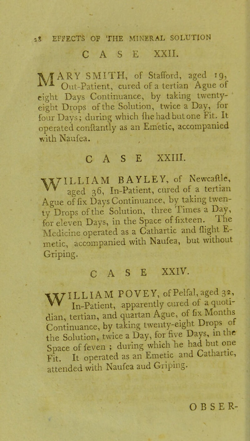 CASE XXII. TV/| ARY SMITH, of Stafford, aged 19, Out-Patient, cured of a tertian Ague of eight Days Continuance, by taking twenty- eight Drops of the Solution, twice a Day, for four Days; during which fhe had but one Fit. It operated conftantly as an Emetic, accompanied with Naufea. CASE XXIII. \XT IL LIA M BAYLEY, of Newcaflle, aged 36, In-Patient, cured of a tertian Ague of fix Days Continuance, by taking twen- ty Drops of the Solution, three Times a Day, for eleven Days, in the Space of fixteen. The Medicine operated as a Cathartic and flight E- metic, accompanied with Naufea, but without Griping. CASE XXIV. WILLIAM POVEY, of Pelfal, aged 32, In-Patient, apparently cured of a quoti- dian, tertian, and quartan Ague, of fix Months Continuance, by taking twenty-eight Drops ot the Solution, twice a Day, for five Days, in the Space of feven ; during which lie had but one Fit. It operated as an Emetic and Cathartic, attended with Naufea aud Griping.