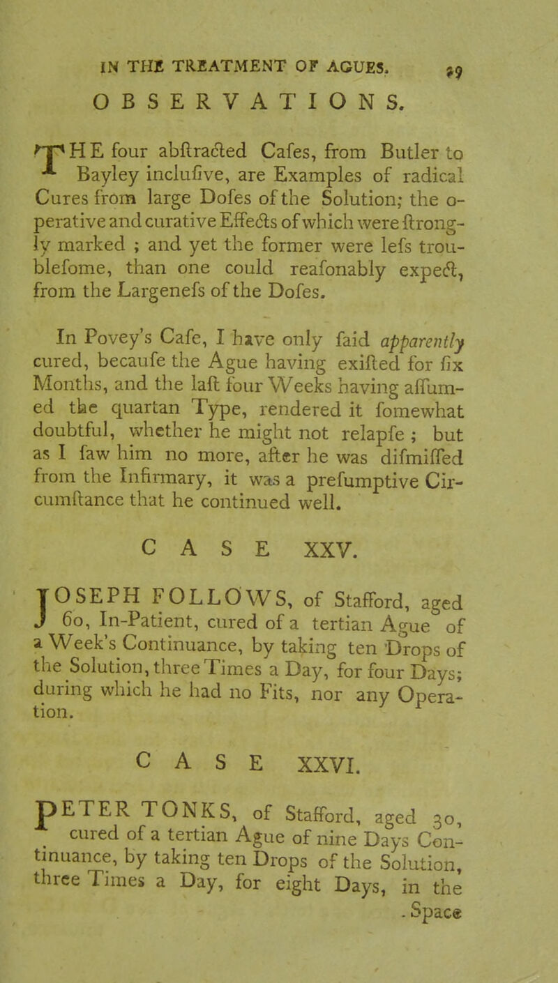 OBSERVATIONS. HE four abflracted Cafes, from Butler to Bayley inclufive, are Examples of radical Cures from large Dofes of the Solution; the o- perative and curative Effe&s of which were ftrong- ly marked ; and yet the former were lefs trou- blefome, than one could reafonably expecl7 from the Largenefs of the Dofes. In Povey's Cafe, I hive only faid apparently cured, becaufe the Ague having exifted for fix Months, and the laft four Weeks having affum- ed the quartan Type, rendered it fomewhat doubtful, whether he might not relapfe ; but as I faw him no more, after he was difmiffed from the Infirmary, it was a preemptive Cir- cumftance that he continued well. CASE XXV. JOSEPH FOLLOWS, of Stafford, aged J 60, In-Patient, cured of a tertian Ague of a Week's Continuance, by taking ten Drops of the Solution, three Times a Day, for four Days; during which he had no Fits, nor any Opera- tion. CASE XXVI. pETER TONKS, of Stafford, aged 30, cured of a tertian Ague of nine Days Con- tinuance, by taking ten Drops of the Solution, three Times a Day, for eight Days, in the . Spac«