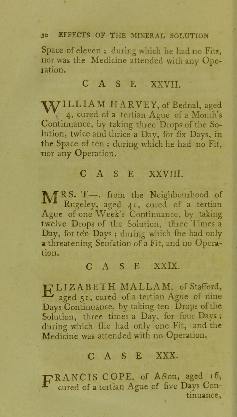 Space of eleven ; during which he had no Fits, nor was the Medicine attended with any Ope- ration. CASE XXVII. ■fXflLLIAM HARVEY, of Eednal, aged y. 4, cured of a tertian Ague of a Month's Continuance, by taking three Drops of the So- lution, twice and thrice a Day, for fix Days, in the Space of ten ; during which he had no Fit, nor any Operation. CASE XXVIII. IjV/TRS. T—. from the Neighbourhood of Rugeley, aged 41, cured of a tertian Ague of one Week's Continuance, by taking twelve Drops of the Solution, three Times a Day, for ten Days ; during which {he had only a threatening Senfation of a Fit, and no Opera- tion. CASE XXIX. P LIZ ABETH MALL AM, of Stafford, aged 51, cured of a tertian Ague of nine Days Continuance, by taking ten Drops of the Solution, three times a Day, for four Days ; during which line had only one Fit, and the Medicine was attended with no Operation. CASE XXX. FRANCIS COPE, of AAon, aged 16, cured of a tertian Ague of five Days Con- tinuance,