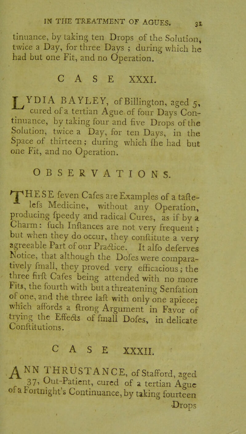 tinuance, by taking ten Drops of the Solution* twice a Day, for three Days ; during which he had but one Fit, and no Operation. CASE XXXI. J^YDIA BAYLEY, ofBillington, aged 5, cured of a tertian Ague of four Days Con- tinuance, by taking four and five Drops of the Solution, twice a Day, for ten Days, in the Space of thirteen; during which {he had but one Fit, and no Operation. OBSERVATIONS. ^HESE feven Cafes are Examples of a tafte- lefs Medicine, without any Operation, producing fpeedy and radical Cures, as if by a Charm: fuch Inflances are not very frequent ; but when they do occur, they conftitute a very agreeable Part of our Practice. It alfo deferves Notice, that although the Dofes were compara- tively fmall, they proved very efficacious ; the three firft Cafes being attended with no more Fits, the fourth with but a threatening Senfation of one, and the three laft with only one apiece; which affords a flrong Argument in Favor of trying the Effect of fmall Dofes, in delicate Conftitutions. CASE XXXII. ANN THRUSTANCE, of Stafford, aged 37, Out-Patient, cured of a tertian Ague of a Fortnight's Continuance, by taking fourteen Drops