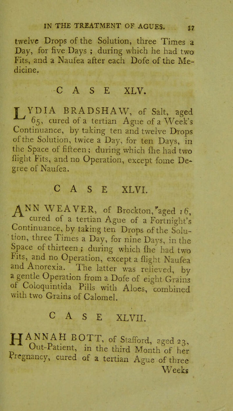 twelve Drops of the Solution, three Times a Day, for five Days ; during which he had two Fits, and a Naufea after each Dofe of the Me- dicine. CASE XLV. YDIA BRADSHAW, of Salt, aged 65, cured of a tertian Ague of a Week's Continuance, by taking ten and twelve Drops of the Solution, twice a Day, for ten Days, in the Space of fifteen; during which fhe had two flight Fits, and no Operation, except forne De- gree of Naufea. CASE XLVI. ^NN WEAVER, of Brockton,aged 16, cured of a tertian Ague of a Fortnight's Continuance, by taking ten Drops of the Solu- tion, three Times a Day, for nine Days, in the Space of thirteen ; during which {he had two Fits, and no Operation, except a flight Naufea and Anorexia. The latter was relieved, by a gentle Operation from a Dofe of eight Grains of Coloquintida Pills with Aloes, combined with two Grains of Calomel. CASE XLVII. JJANNAH BOTT, of Stafford, aged 23, Out-Patient, in the third Month of her pregnancy, cured of a tertian Ague of three Weeks