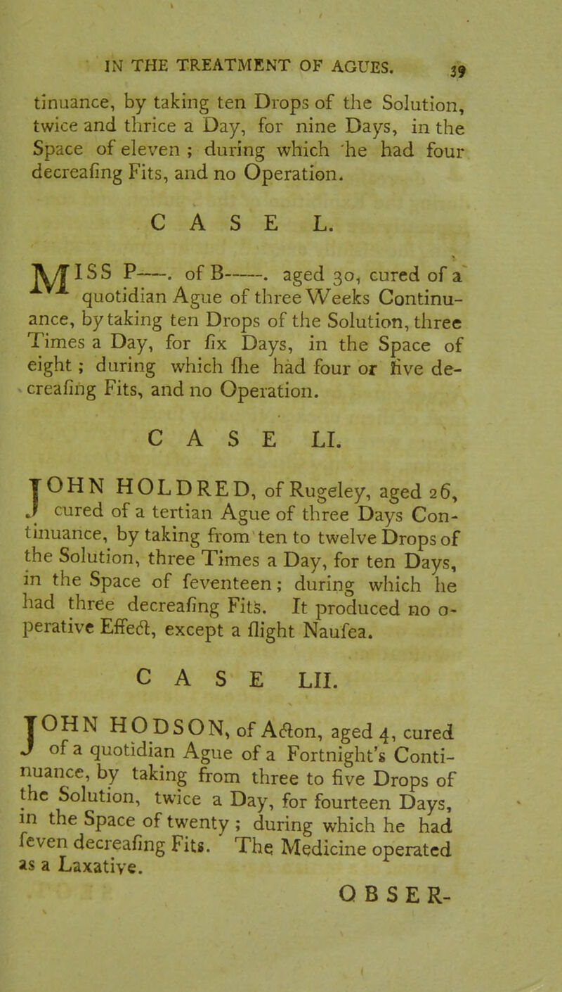 tinuance, by taking ten Drops of the Solution, twice and thrice a Day, for nine Days, in the Space of eleven ; during which he had four decreafing Fits, and no Operation. CASE L. A/TISS P—. of B . aged 30, cured of a quotidian Ague of three Weeks Continu- ance, by taking ten Drops of the Solution, three Times a Day, for fix Days, in the Space of eight; during which fhe had four or five de- creafing Fits, and no Operation. C A S E LI. JOHN HOLDRED, ofRugeley, aged 26, J cured of a tertian Ague of three Days Con- tinuance, by taking from ten to twelve Drops of the Solution, three Times a Day, for ten Days, in the Space of feventeen; during which he had three decreafing Fits. It produced no o- perativc Effeft, except a flight Naufea. CASE LII. JOHN HODSON,of Arton, aged 4, cured J of a quotidian Ague of a Fortnight's Conti- nuance, by taking from three to five Drops of the Solution, twice a Day, for fourteen Days, in the Space of twenty ; during which he had feven decreafing Fits. The Medicine operated as a Laxative.