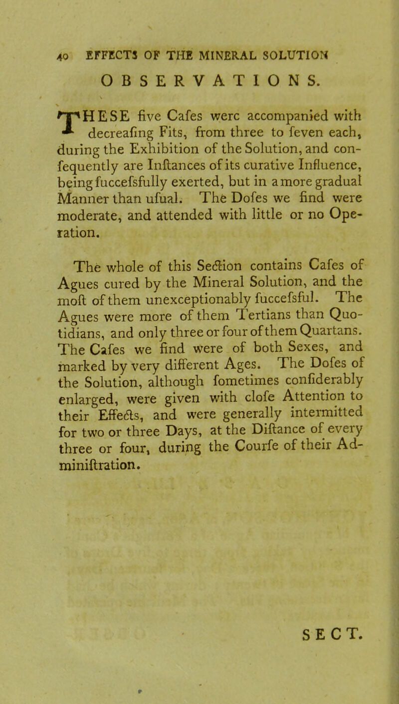 OBSERVATIONS. THESE five Cafes were accompanied with decreafing Fits, from three to feven each, during the Exhibition of the Solution, and con- fequently are Inftances of its curative Influence, being fuccefsfully exerted, but in a more gradual Manner than ufual. The Dofes we find were moderate, and attended with little or no Ope- ration. The whole of this Seclion contains Cafes of Agues cured by the Mineral Solution, and the moft of them unexceptionably fuccefsful. The Agues were more of them Tertians than Quo- tidians, and only three or four of them Quartans. The Cafes we find were of both Sexes, and marked by very different Ages. The Dofes of the Solution, although fometimes confiderably enlarged, were given with clofe Attention to their Effe&s, and were generally intermitted for two or three Days, at the Diftance of every three or four, during the Courfe of their Ad- miniftration. SECT