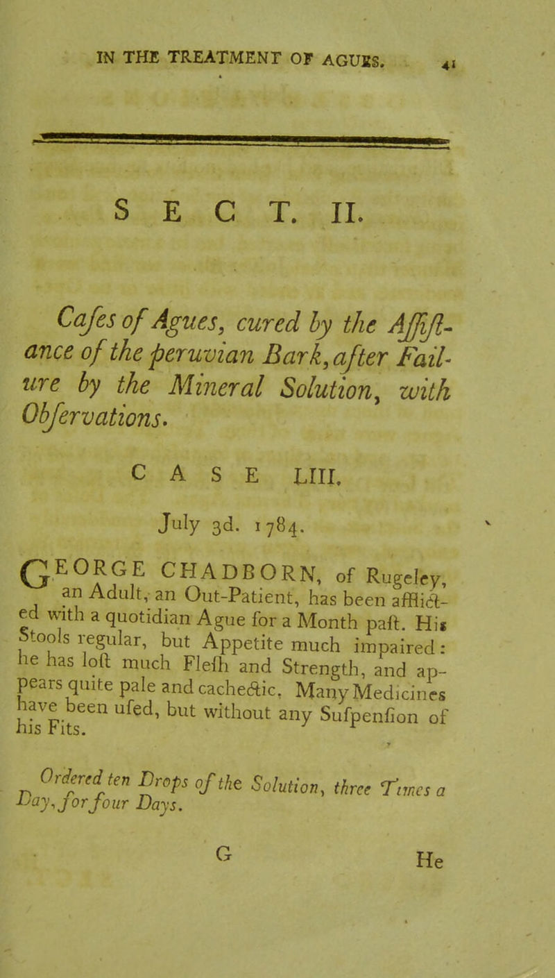 SECT. II. Cafes of Agues, cured by the Affifl- ance of the peruvian Bark, after Fail- ure by the Mineral Solution, with Obfervations. CASE till July 3d. 1784. QEORGE CHADBORN, of Rugeley, an Adult, an Out-Patient, has been affil- ed with a quotidian Ague for a Month part. Hi« Stools regular, but Appetite much impaired: he has loft much Flelh and Strength, and ap- pears quite pale and cachecftic. Many Medicines hiasVFits6en U With°Ut SufPenfion of Ordered ten Drops of the Solution, three Times a bay, j or four Days. G He