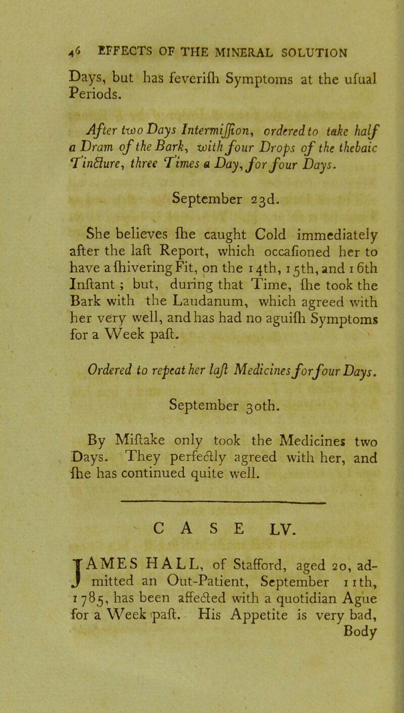 Days, but has feverim Symptoms at the ufual Periods. After two Days Intermijjion, ordered to take half a Dram ofthe Bark, with four Drops of the thebaic TinHure, three 'times a Day, for four Days. September 23d. She believes fhe caught Cold immediately after the laft Report, which occafioned her to have afliivering Fit, on the 14th, 15th, and 16th Inftant; but, during that Time, (he took the Bark with the Laudanum, which agreed with her very well, and has had no aguifh Symptoms for a Week paft. Ordered to repeat her lajl Medicines forfour Days. September 30th. By Miftake only took the Medicines two Days. They perfectly agreed with her, and fhe has continued quite well. CASE LV. JAMES HALL, of Stafford, aged 20, ad- mitted an Out-Patient, September 11 th, 1785, has been affected with a quotidian Ague for a Week <paft. His Appetite is very bad, Body