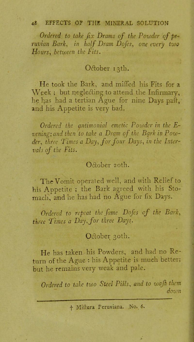 Ordered to take fix Drams of the Powder of Pe- ruvian Bark, in half Dram Dofes, one every two Hours, between the Fits. October 13th. He took the Bark, and miffed his Fits for a Week ; but neglecling to attend the Infirmary, lie rjas had a tertian Ague for nine Days paft, and his Appetite is very bad. Ordered the antimonial emetic Powder in the E- vening; and then to take a Dram of the Bark in Pow- der, three Times a Day, for four Days, in the Inter- vals of the Fits. Odlober 20th. The Vomit operated well, and with Relief to his Appetite ; the Bark agreed with his Sto- mach,1 and he has had no Ague for fix Days. Ordered to repeat the fame Dofes of the Bark, three Times a Day, for three Days. Oclober 30th. He has taken his Powders, and had no Re- turn of the Ague : his Appetite is much better; but he remains very weak and pale. Ordered to take two Steel Pills, and to wajh them down