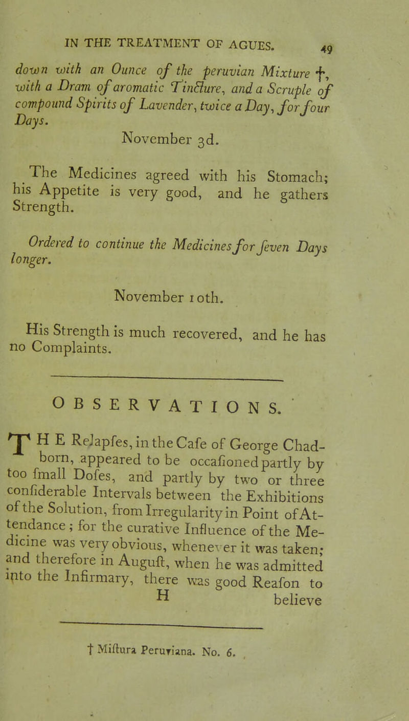 down with an Ounce of the peruvian Mixture *f% with a Dram of aromatic Tin&ure, and a Scruple of compound Spirits of Lavender, twice a Day, forfour Days. November 3d. The Medicines agreed with his Stomach; his Appetite is very good, and he gathers Strength. Ordered to continue the Medicines for feven Days longer. November 1 oth. His Strength is much recovered, and he has no Complaints. OBSERVATIONS. ^HE ReJapfes, in the Cafe of George Chad- born, appeared to be occafioned partly by too fmall Dofes, and partly by two or three confiderable Intervals between the Exhibitions of the Solution, from Irregularity in Point of At- tendance ; for the curative Influence of the Me- dicine was very obvious, whenever it was taken- and therefore in Auguft, when he was admitted into the Infirmary, there was good Reafon to ^ believe