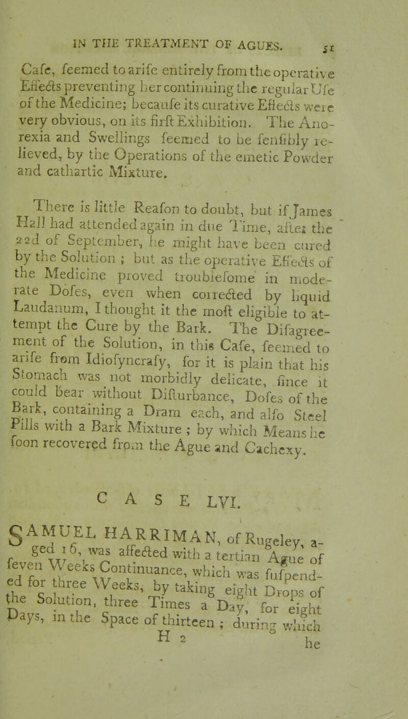 Cafe, feemcd to arife entirely from the operative Erfedls preventing her continuing the regular Ufe of the Medicine; becaufe its curative Effe&s weie very obvious, on its firft Exhibition. The Ano- rexia and Swellings feemed to be fenfibly re- lieved, by the Operations of the emetic Powder and cathartic Mixture. There is little Reafon to doubt, but if James Hall had attended again in due Time, aftei the 22d of September, he might have been cured by the Solution ; but as the operative Efi'eAs of the Medicine proved troubiefome in mode- rate Dofes, even when coi reeled by liquid Laudanum, I thought it the moft eligible to at- tempt the Cure by the Bark. The Difagree- ment of the Solution, in this Cafe, feemed to arife from Idiofyncrafy, for it is plain that his btomach was not morbidly delicate, mice it could bear without Difiurbance, Dofes of the Bark, containing a Dram each, and alfo Steel Pills with a Bark Mixture ; by which Means re foon recovered frpm the Ague and Cachexy. CASE LVI. SAMUEL HARRIMAN, of Ruge% a- f. gC w i ^ affeaed with a terti™ We of eve^r Weeks Continuance, which was fufpend cd for three Weeks, by taking eight Drops of the So ution, three Times a Day, for Lh Pays, mthe Space of thirteen ; during ^ H 2 he