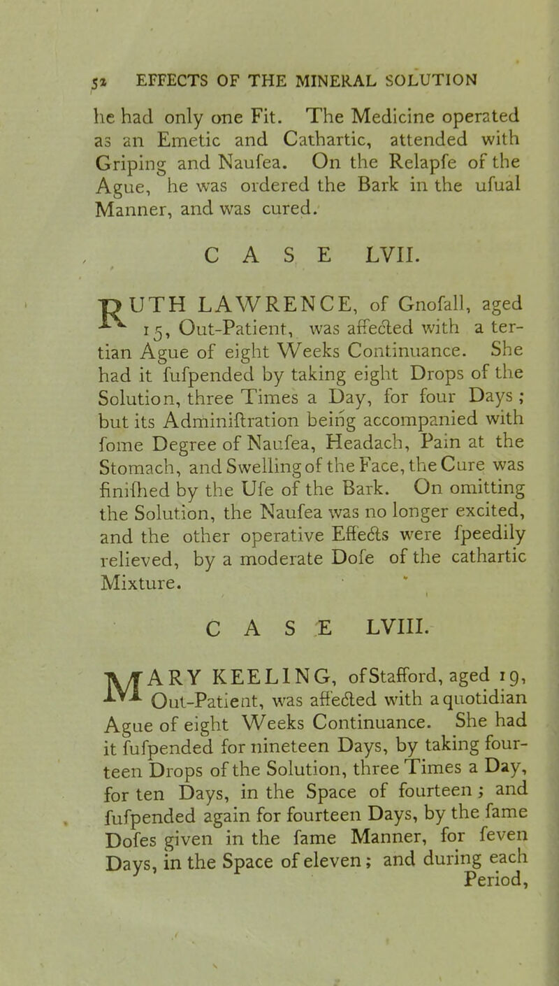 he had only one Fit. The Medicine operated as an Emetic and Cathartic, attended with Griping and Naufea. On the Relapfe of the Ague, he was ordered the Bark in the ufual Manner, and was cured. CASE LVII. TJJUTH LAWRENCE, of Gnofall, aged 15, Out-Patient, was affected with a ter- tian Ague of eight Weeks Continuance. She had it fufpended by taking eight Drops of the Solution, three Times a Day, for four Days ; but its Adminiftration being accompanied with fome Degree of Naufea, Headach, Pain at the Stomach, and Swelling of the Face, the Cure was finilhed by the Ufe of the Bark. On omitting the Solution, the Naufea was no longer excited, and the other operative Effects were fpeedily relieved, by a moderate Dofe of the cathartic Mixture. CASE LVIIi. MARY KEELING, of Stafford, aged 19, Out-Patient, was affe&ed with a quotidian Ague of eight Weeks Continuance. She had it fufpended for nineteen Days, by taking four- teen Drops of the Solution, three Times a Day, for ten Days, in the Space of fourteen ; and fufpended again for fourteen Days, by the fame Dofes given in the fame Manner, for feven Days, in the Space of eleven; and during each Period,