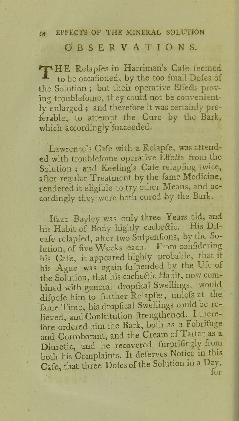 OBSERVATIONS. *Tp H E Relapfes in Harriman's Cafe feemed * to be occafioned, by the too fmall Dofes of the Solution ; but their operative Effe&s prov- ing troubleforae, they could not be convenient- ly enlarged ; and therefore it was certainly pre- ferable, to attempt the Cure by the Bark, which accordingly fucceeded. Lawrence's Cafe with a Relapfe, was attend- ed with troubleforae operative Effects from the Solution ; and Reeling's Cafe relapfing twice, after regular Treatment by the fame Medicine, rendered it eligible to try other Means, and ac- cordingly they were both cured by the Bark. Ifaac Bayley was only three Yean old, and his Habit of Body highly cache&ic. His Dif- eafe relapfed, after two Sufpenfions, by the So- lution, of five Weeks each. From confidering his Cafe, it appeared highly probable, that if his Ague was again fufpended by the Ufe of the Solution, that his cachedic Habit, now com- bined with general dropfical Swellings, would difpofe him to further Relapfes, unlefs at the 'fame Time, his dropfical Swellings could be re- lieved, and Conftitution ftrengthened. I there- fore ordered him the Bark, both as a Febrifuge and Corroborant, and the Cream of Tartar as a Diuretic, and he recovered furprifingly from both his Complaints. It deferves Notice in this Cafe, that three Dofes of the Solution in a Day, for
