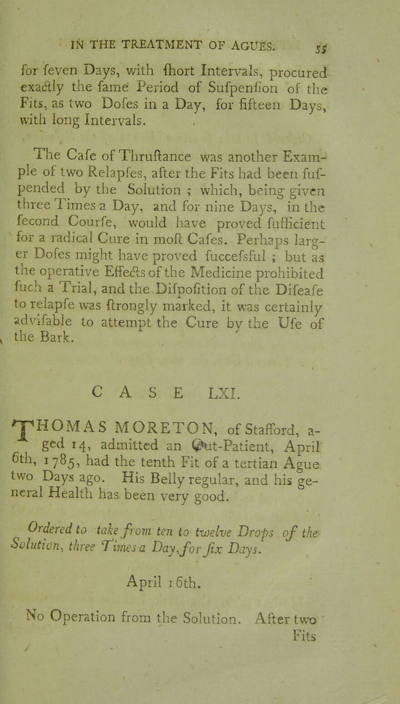 for feven Days, with fhort Intervals, procured exa&ly the fame Period of Sufpenfion of the Fits, as two Dofes in a Day, for fifteen Days, with long Intervals. The Cafe of Thruftance was another Exam- ple of two Relapfes, after the Fits had been fuf- pended^ by the Solution ; which, being given three Times a Day, and for nine Days, in the fecond Courfe, would have proved fufficient for a radical Cure in mod Cafes. Perhaps larg- er Dofes might have proved fuccefsful ; but as the operative Effecls of the Medicine prohibited fuch a Trial, and the Difpofition of the Difeafe to relapfe was ftrongly marked, it was certainly advifable to attempt the Cure by the Ufe of \ the Bark. CASE LXI. THOMAS MORETON, of Stafford, a- gcd 14, admitted an (frit-Patient, April 6th, 1785, had the tenth Fit of a tertian Ague two Days ago. His Belly regular, and his ge- neral Health has been very good. Ordered to take from ten to twelve Drops of the Solution, three Times a Day,for fix Days. April 16th. No Operation from the Solution. After two Fits