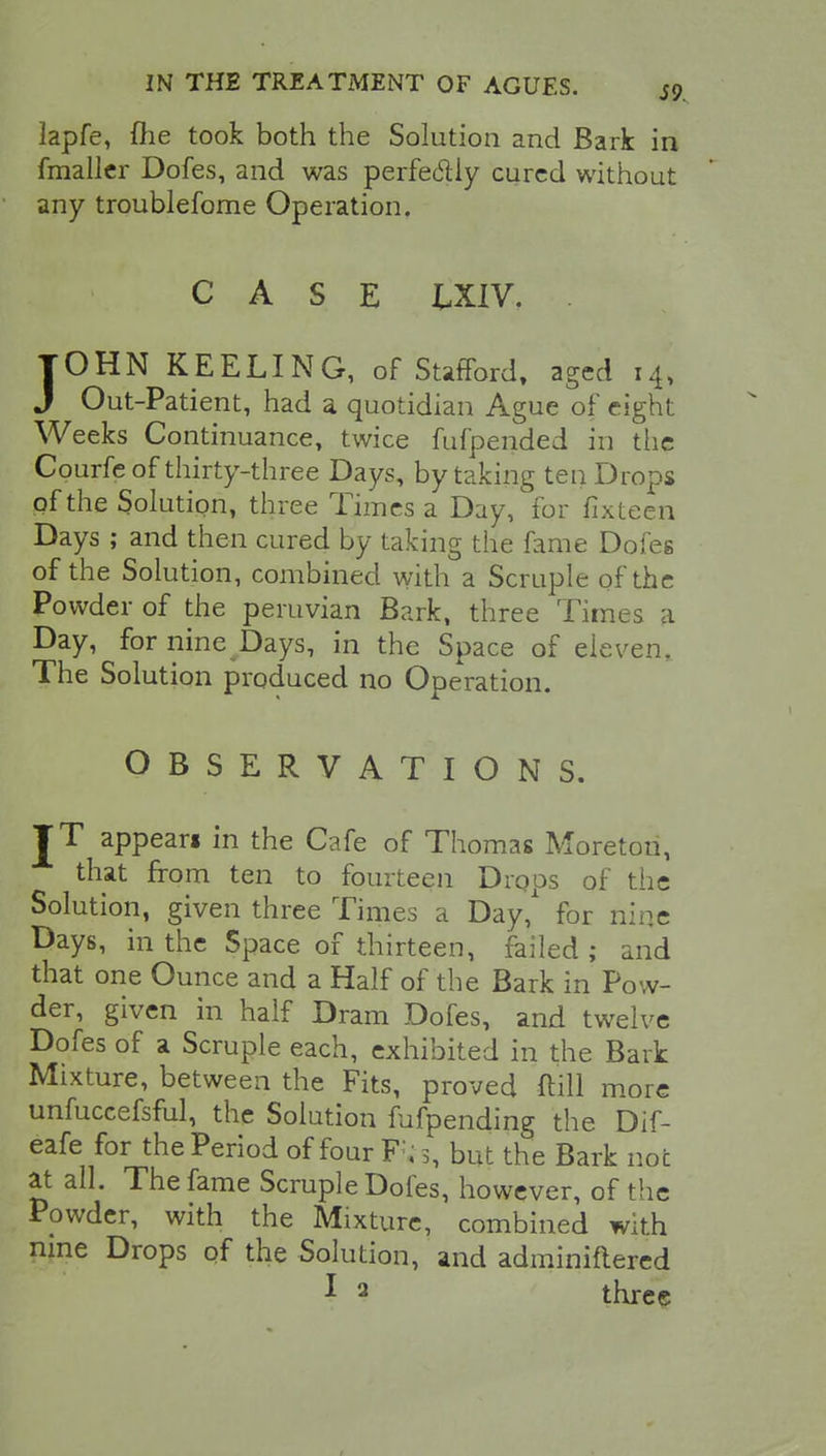lapfe, {he took both the Solution and Bark in fmaller Dofes, and was perfectly cured without any troublefome Operation. CASE tXIV. . JOHN KEELING, of Stafford, aged 14, J Out-Patient, had a quotidian Ague of eight Weeks Continuance, twice fufpended in the Courfe of thirty-three Days, by taking ten Drops of the Solution, three Times a Day, for fixteen Days ; and then cured by taking the fame Dofes of the Solution, combined with a Scruple of the Powder of the peruvian Bark, three Times a Day, for nine Days, in the Space of eleven. The Solution produced no Operation. OBSERVATIONS. JT appean in the Cafe of Thomas Moreton, that from ten to fourteen Drops of tiie Solution, given three Times a Day,* for nine Days, in the Space of thirteen, failed ; and that one Ounce and a Half of the Bark in Pow- der, given in half Dram Dofes, and twelve Dofes of a Scruple each, exhibited in the Bark Mixture, between the Fits, proved ftill more unfuccefsful, the Solution fufpending the Dif- eafe for the Period of four F. 3, but the Bark not at all. The fame Scruple Doles, however, of the Ppwder, with the Mixture, combined with nine Drops of the Solution, and adminiftered