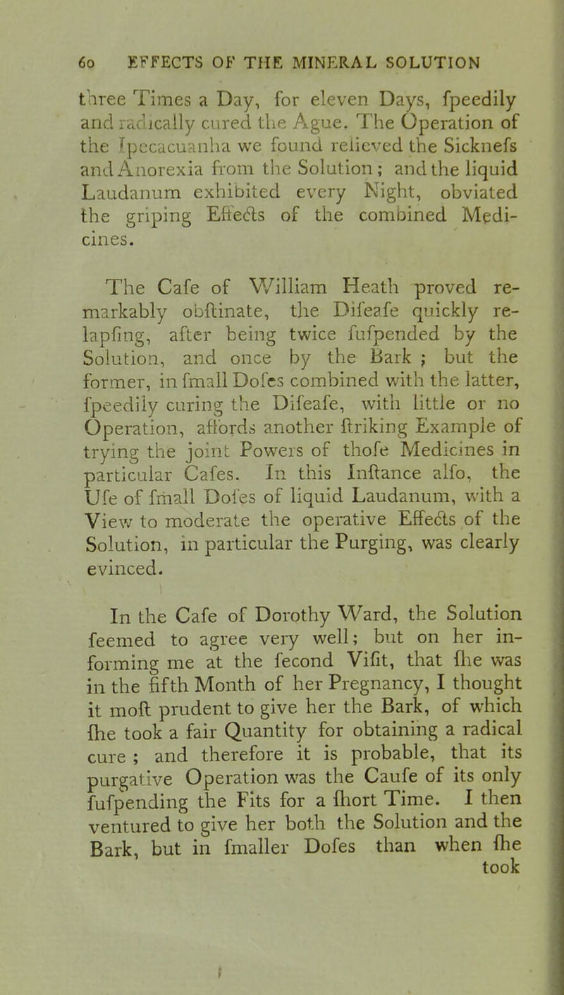 three Times a Day, for eleven Days, fpeedily and radically cured the Ague. The Operation of the Ipecacuanha we found relieved the Sicknefs and Anorexia from the Solution; and the liquid Laudanum exhibited every Night, obviated the griping Effects of the combined Medi- cines. The Cafe of William Heath proved re- markably obftinate, the Difeafe quickly re- lapfing, after being twice fufpended by the Solution, and once by the Bark ; but the former, in fmall Dofes combined with the latter, fpeedily curing the Difeafe, with little or no Operation, affords another ftriking Example of trying the joint Powers of thofe Medicines in particular Cafes. In this Inftance alfo, the Ufe of fmall Dofes of liquid Laudanum, with a View to moderate the operative Effects of the Solution, m particular the Purging, was clearly evinced. In the Cafe of Dorothy Ward, the Solution feemed to agree very well; but on her in- forming me at the fecond Vifit, that fhe was in the fifth Month of her Pregnancy, I thought it moft prudent to give her the Bark, of which fhe took a fair Quantity for obtaining a radical cure ; and therefore it is probable, that its purgative Operation was the Caufe of its only fufpending the Fits for a iliort Time. I then ventured to give her both the Solution and the Bark, but in fmaller Dofes than when Ihe t