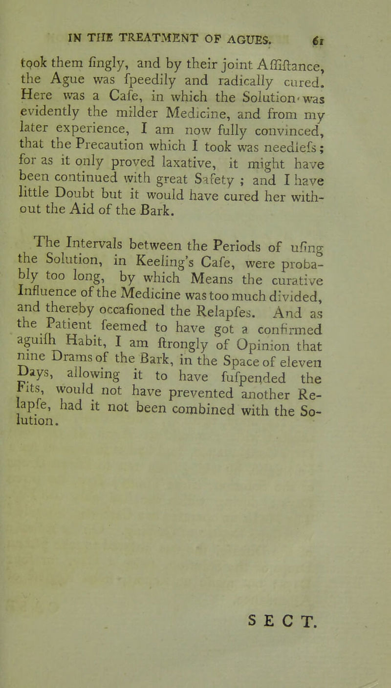 tqok them fingly, and by their joint Affiftance, the Ague was fpeedily and radically cured. Here was a Cafe, in which the Solution'was evidently the milder Medicine, and from my later experience, I am now fully convinced, that the Precaution which I took was neediefs; for as it only proved laxative, it might have been continued with great Safety ; and I have httle Doubt but it would have cured her with- out the Aid of the Bark. The Intervals between the Periods of ufmg the Solution, in Reeling's Cafe, were proba- bly too long, by which Means the curative Influence of the Medicine was too much divided, and thereby occafioned the Relapfes. And as the Patient feemed to have got a confirmed aguilh Habit, I am ftrongly of Opinion that nine Drams of the Bark, in the Space of eleven Days, allowing it to have fufpended the fits, would not have prevented another Re- apfe, had it not been combined with the So- lution. SECT.