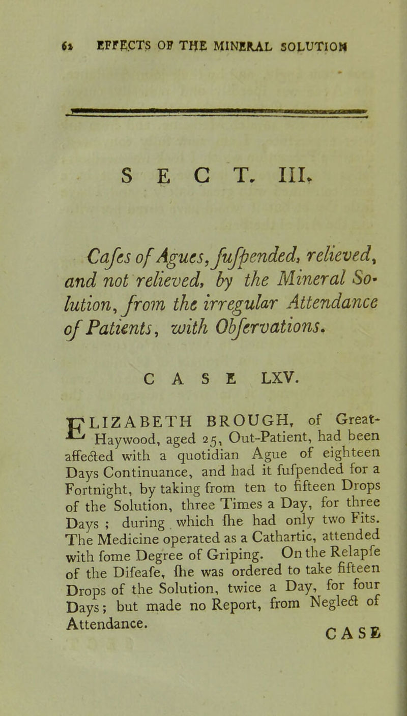 SECT. IIL Cafes of Agues, fufpended, relieved, and not relieved, by the Mineral So- lution,from the irregular Attendance of Patients, with Obfervations. CASE LXV. ELIZABETH BROUGH, of Great- Haywood, aged 25, Out-Patient, had been affe&ed with a quotidian Ague of eighteen Days Continuance, and had it fufpended for a Fortnight, by taking from ten to fifteen Drops of the Solution, three Times a Day, for three Days ; during which me had only two Fits. The Medicine operated as a Cathartic, attended with fome Degree of Griping. On the Relapfe of the Difeafe, (he was ordered to take fifteen Drops of the Solution, twice a Day, for four Days; but made no Report, from Negleft of Attendance. . _ _