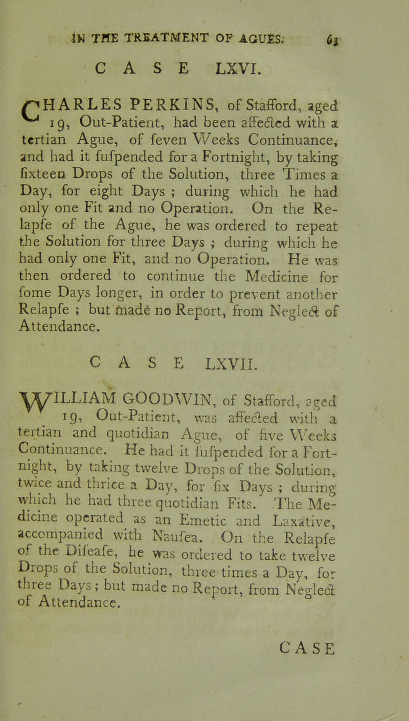 CASE LXVI. pHARLES PERKINS, of Stafford, aged ^ 19, Out-Patient, had been affe&ed with a tertian Ague, of feven Weeks Continuance, and had it fufpended for a Fortnight, by taking fixteen Drops of the Solution, three Times a Day, for eight Days ; during which he had only one Fit and no Operation. On the Re- lapfe of the Ague, he was ordered to repeat the Solution for three Days ; during which he had only one Fit, and no Operation. He was then ordered to continue the Medicine for fome Days longer, in order to prevent another Relapfe ; but made no Report, from Neglect of Attendance. CASE LXVII. Y^IIXIAM GOODWIN, of Stafford, aged 19, Out-Patient, was affected with a tertian and quotidian Ague, of five Weeks Continuance. He had it fufpended for a Fort- night, by taking twelve Drops of the Solution, twice and thrice a Day, for fix Days ; during which he had three quotidian Fits. The Me- dicine operated as an Emetic and Laxative, accompanied with Naufea. On the Relapfe of the Difeafe, he was ordered to take twelve Drops of the Solution, three times a Day, for three Days; but made no Report, from Neglect of Attendance. CASE