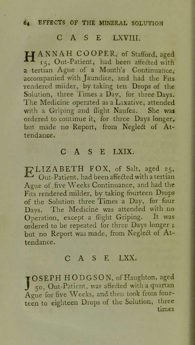 CASE LXVIII. IIANNAH COOPER, of Stafford, aged 15, Out-Patient, had been affected with a tertian Ague of a Month's Continuance, accompanied with Jaundice, and had the Fits Tendered milder, by taking ten Drops of the Solution, three Times a Day, for three Days. The Medicine operated as a Laxative, attended with a Griping and flight Naufea. She was ordered to continue it, for three Days longer, but made no Report, from Neglect of At- tendance. CASE LXIX. ■pLIZABETH FOX, of Salt, aged 25, ^ Out-Patient, had been affected with a tertian Ague of .five Weeks Continuance, and had the Fits rendered milder, by taking fourteen Drops of the Solution three Times a Day, for four Days. The Medicine was attended with no Operation, except a flight Griping. It was ordered to be repeated for three Days longer ; but no Report was made, from Neglect of At- tendance. CASE LXX. JOSEPH HODGSON, ofHaughton, aged 50, Out-Patient, was affected with a quartan Ague for five Weeks, and then took from four- teen to eighteen Drops of the Solution, three times